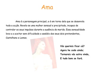 Ama  Ama é a personagem principal, e é em torno dela que se desenrola toda a acção. Revela-se uma mulher sensual e precipitada, incapaz de controlar os seus impulsos durante a ausência do marido. Essa sensualidade leva-a a aceitar sem dificuldade o assédio dos seus dois pretendentes, Castelhano e Lemos. Vós querieis ficar cá?  Agora he cedo ainda; Tornareis vós outra vinda,  E tudo bem se fará.  