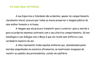 A sua hipocrisia e falsidade são evidentes, apesar do comportamento claramente imoral, procura por todos os meios preservar a imagem pública de uma mulher honesta e virtuosa. A imagem que ela procura transmitir para o exterior, para o marido e para os próprios amantes contrasta com o seu efectivo comportamento. Só nos monólogos e nos diálogos com a Moça é que ela revela sem disfarce a sua verdadeira maneira de ser. A Ama representa todas aquelas mulheres que, abandonadas pelos maridos empenhados na aventura ultramarina, se mostravam incapazes de resistir ao assédio dos pretendentes, caindo em adultério.  As suas duas vertentes… 