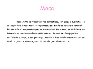 Moça   Representa os trabalhadores domésticos, obrigados a submeter-se aos caprichos e maus tratos dos patrões, mas tendo um estatuto especial. Por um lado, é uma personagem, ao mesmo nível das outras, na medida em que intervém no desenrolar dos acontecimentos. Assume então o papel de confidente e amiga, a  sua presença permite à Ama revelar o seu verdadeiro carácter, que ela esconde, quer do marido, quer dos amantes.  