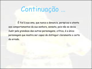 É fiel à sua ama, que nunca a denuncia, perspicaz e atenta aos comportamentos da sua senhora, sensata, pois não se deixa iludir pela grandeza das outras personagens, crítica, é a única personagem que mostra ser capaz de distinguir claramente o certo do errado. Continuação …   