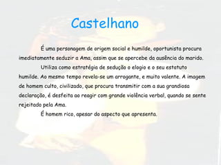 É uma personagem de origem social e humilde, oportunista procura imediatamente seduzir a Ama, assim que se apercebe da ausência do marido.  Utiliza como estratégia de sedução o elogio e o seu estatuto humilde. Ao mesmo tempo revela-se um arrogante, e muito valente. A imagem de homem culto, civilizado, que procura transmitir com a sua grandiosa declaração, é desfeita ao reagir com grande violência verbal, quando se sente rejeitado pela Ama. É homem rico, apesar do aspecto que apresenta.  Castelhano  