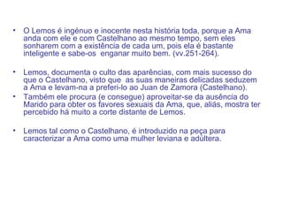 O Lemos é ingénuo e inocente nesta história toda, porque a Ama anda com ele e com Castelhano ao mesmo tempo, sem eles sonharem com a existência de cada um, pois ela é bastante inteligente e sabe-os  enganar muito bem. (vv.251-264). Lemos, documenta o culto das aparências, com mais sucesso do que o Castelhano, visto que  as suas maneiras delicadas seduzem a Ama e levam-na a preferi-lo ao Juan de Zamora (Castelhano). Também ele procura (e consegue) aproveitar-se da ausência do Marido para obter os favores sexuais da Ama, que, aliás, mostra ter percebido há muito a corte distante de Lemos.  Lemos tal como o Castelhano, é introduzido na peça para caracterizar a Ama como uma mulher leviana e adúltera. 