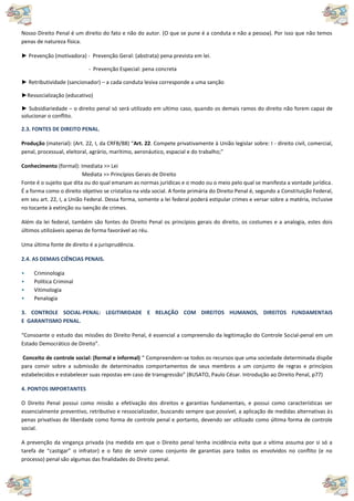 Nosso Direito Penal é um direito do fato e não do autor. (O que se pune é a conduta e não a pessoa). Por isso que não temos
penas de natureza física.
► Prevenção (motivadora) - Prevenção Geral: (abstrata) pena prevista em lei.
- Prevenção Especial: pena concreta
► Retributividade (sancionador) – a cada conduta lesiva corresponde a uma sanção
►Ressocialização (educativo)
► Subsidiariedade – o direito penal só será utilizado em ultimo caso, quando os demais ramos do direito não forem capaz de
solucionar o conflito.
2.3. FONTES DE DIREITO PENAL.
Produção (material): (Art. 22, I, da CRFB/88) “Art. 22. Compete privativamente à União legislar sobre: I - direito civil, comercial,
penal, processual, eleitoral, agrário, marítimo, aeronáutico, espacial e do trabalho;”
Conhecimento (formal): Imediata >> Lei
Mediata >> Princípios Gerais de Direito
Fonte é o sujeito que dita ou do qual emanam as normas jurídicas e o modo ou o meio pelo qual se manifesta a vontade jurídica.
É a forma como o direito objetivo se cristaliza na vida social. A fonte primária do Direito Penal é, segundo a Constituição Federal,
em seu art. 22, I, a União Federal. Dessa forma, somente a lei federal poderá estipular crimes e versar sobre a matéria, inclusive
no tocante à extinção ou isenção de crimes.
Além da lei federal, também são fontes do Direito Penal os princípios gerais do direito, os costumes e a analogia, estes dois
últimos utilizáveis apenas de forma favorável ao réu.
Uma última fonte de direito é a jurisprudência.
2.4. AS DEMAIS CIÊNCIAS PENAIS.
• Criminologia
• Política Criminal
• Vitimologia
• Penalogia
3. CONTROLE SOCIAL-PENAL: LEGITIMIDADE E RELAÇÃO COM DIREITOS HUMANOS, DIREITOS FUNDAMENTAIS
E GARANTISMO PENAL.
“Consoante o estudo das missões do Direito Penal, é essencial a compreensão da legitimação do Controle Social-penal em um
Estado Democrático de Direito”.
Conceito de controle social: (formal e informal) “ Compreendem-se todos os recursos que uma sociedade determinada dispõe
para convir sobre a submissão de determinados comportamentos de seus membros a um conjunto de regras e princípios
estabelecidos e estabelecer suas repostas em caso de transgressão” (BUSATO, Paulo César. Introdução ao Direito Penal, p77)
4. PONTOS IMPORTANTES
O Direito Penal possui como missão a efetivação dos direitos e garantias fundamentais, e possui como características ser
essencialmente preventivo, retributivo e ressocializador, buscando sempre que possível, a aplicação de medidas alternativas às
penas privativas de liberdade como forma de controle penal e portanto, devendo ser utilizado como última forma de controle
social.
A prevenção da vingança privada (na medida em que o Direito penal tenha incidência evita que a vítima assuma por si só a
tarefa de “castigar” o infrator) e o fato de servir como conjunto de garantias para todos os envolvidos no conflito (e no
processo) penal são algumas das finalidades do Direito penal.
 