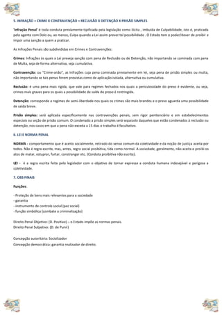 5. INFRAÇÃO = CRIME X CONTRAVENÇÃO = RECLUSÃO X DETENÇÃO X PRISÃO SIMPLES
'Infração Penal' é toda conduta previamente tipificada pela legislação como ilícita , imbuída de Culpabilidade, isto é, praticada
pelo agente com Dolo ou, ao menos, Culpa quando a Lei assim prever tal possibilidade . O Estado tem o poder/dever de proibir e
impor uma sanção a quem a praticar.
As Infrações Penais são subdivididas em Crimes e Contravenções:
Crimes: Infrações às quais a Lei preveja sanção com pena de Reclusão ou de Detenção, não importando se cominada com pena
de Multa, seja de forma alternativa, seja cumulativa.
Contravenção: ou "Crime-anão", as Infrações cuja pena cominada previamente em lei, seja pena de prisão simples ou multa,
não importando se tais penas forem previstas como de aplicação isolada, alternativa ou cumulativa.
Reclusão: é uma pena mais rígida, que vale para regimes fechados nos quais a periculosidade do preso é evidente, ou seja,
crimes mais graves para os quais a possibilidade de saída do preso é restringida.
Detenção: corresponde a regimes de semi-liberdade nos quais os crimes são mais brandos e o preso aguarda uma possibilidade
de saída breve.
Prisão simples: será aplicada especificamente nas contravenções penais, sem rigor penitenciário e em estabelecimentos
especiais ou seção de prisão comum. O condenado a prisão simples será separado daqueles que estão condenados à reclusão ou
detenção, nos casos em que a pena não exceda a 15 dias o trabalho é facultativo.
6. LEI E NORMA PENAL
NORMA - comportamento que é aceito socialmente, retirado do senso comum da coletividade e da noção de justiça aceita por
todos. Não é regra escrita, mas, antes, regra social proibitiva, tida como normal. A sociedade, geralmente, não aceita e proibi os
atos de matar, estuprar, furtar, constranger etc. (Conduta proibitiva não escrita).
LEI - é a regra escrita feita pelo legislador com o objetivo de tornar expressa a conduta humana indesejável e perigosa a
coletividade.
7. OBS FINAIS
Funções:
- Proteção de bens mais relevantes para a sociedade
- garantia
- instrumento de controle social (paz social)
- função simbólica (combate a criminalização)
Direito Penal Objetivo: (D. Positivo) – o Estado impõe as normas penais.
Direito Penal Subjetivo: (D. de Punir)
Concepção autoritária: Socializador
Concepção democrática: garantia realizador de direito.
 