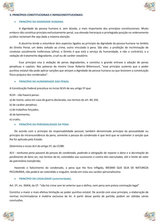 3. PRINCÍPIOS CONSTITUCIONAIS E INFRACONSTITUCIONAIS:
 PRINCÍPIO DA DIGNIDADE HUMANA.
A dignidade da pessoa humana é, sem dúvida, o mais importante dos princípios constitucionais. Muito
embora não constitua princípio exclusivamente penal, sua elevada hierarquia e privilegiada posição no ordenamento
jurídico reclamam lhe seja dada a máxima atenção.
A doutrina tende a vislumbrar dois aspectos ligados ao princípio da dignidade da pessoa humana no âmbito
do Direito Penal; um deles voltado ao crime, outro vinculado à pena. São eles: a proibição de incriminação de
condutas socialmente inofensivas (afinal, o Direito é que está a serviço da humanidade, e não o contrário); e a
vedação de tratamento degradante, cruel ou de caráter vexatório.
Esse princípio visa à vedação de penas degradantes, e constitui o grande entrave à adoção de penas
perpétuas e capitais. Nas palavras do mestre Cezar Roberto Bittencourt, "esse princípio sustenta que o poder
punitivo estatal não pode aplicar sanções que atinjam a dignidade da pessoa humana ou que lesionem a constituição
físico-psíquica dos condenados".
 PRINCÍPIO DA HUMANIDADE DAS PENAS.
A Constituição Federal preceitua no inciso XLVII de seu artigo 5º que:
XLVII - não haverá penas:
a) de morte, salvo em caso de guerra declarada, nos termos do art. 84, XIX;
b) de caráter perpétuo;
c) de trabalhos forçados;
d) de banimento;
e) cruéis;
 PRINCÍPIO DA PERSONALIDADE DA PENA
De acordo com o princípio da responsabilidade pessoal, também denominado princípio da pessoalidade ou
princípio da intranscendência da pena, somente a pessoa do condenado é que terá que se submeter à sanção que
lhe foi aplicada pelo Estado.
Determina o inciso XLV do artigo 5º, da CF/88:
XLV - nenhuma pena passará da pessoa do condenado, podendo a obrigação de reparar o dano e a decretação do
perdimento de bens ser, nos termos da lei, estendidas aos sucessores e contra eles executadas, até o limite do valor
do patrimônio transferido;
Havendo o falecimento do condenado, a pena que lhe fora infligida, MESMO QUE SEJA DE NATUREZA
PECUNIÁRIA, não poderá ser estendida a ninguém, tendo em vista seu caráter personalíssimo.
 PRINCÍPIO DA LEGALIDADE (anterioridade).
Art. 5º, inc. XXXIX, da CF: “não há crime sem lei anterior que o defina, nem pena sem prévia cominação legal”
Constitui a maior e mais efetiva limitação ao poder punitivo estatal. De acordo com esse princípio, a elaboração de
normas incriminadoras é matéria exclusiva de lei. A partir desse ponto de partida, podem ser obtidas várias
conclusões.
 