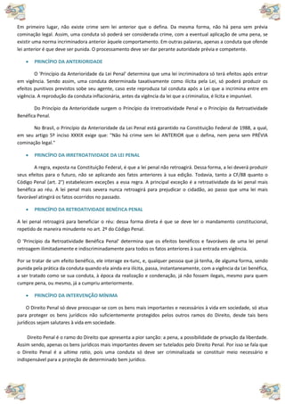 Em primeiro lugar, não existe crime sem lei anterior que o defina. Da mesma forma, não há pena sem prévia
cominação legal. Assim, uma conduta só poderá ser considerada crime, com a eventual aplicação de uma pena, se
existir uma norma incriminadora anterior àquele comportamento. Em outras palavras, apenas a conduta que ofende
lei anterior é que deve ser punida. O processamento deve ser dar perante autoridade prévia e competente.
 PRINCÍPIO DA ANTERIORIDADE
O 'Princípio da Anterioridade da Lei Penal' determina que uma lei incriminadora só terá efeitos após entrar
em vigência. Sendo assim, uma conduta determinada taxativamente como ilícita pela Lei, só poderá produzir os
efeitos punitivos previstos sobe seu agente, caso este reproduza tal conduta após a Lei que a incrimina entre em
vigência. A reprodução da conduta inflacionária, antes da vigência da lei que a criminaliza, é lícita e impunível.
Do Princípio da Anterioridade surgem o Princípio da Irretroatividade Penal e o Princípio da Retroatividade
Benéfica Penal.
No Brasil, o Princípio da Anterioridade da Lei Penal está garantido na Constituição Federal de 1988, a qual,
em seu artigo 5º inciso XXXIX exige que: "Não há crime sem lei ANTERIOR que o defina, nem pena sem PRÉVIA
cominação legal."
 PRINCÍPIO DA IRRETROATIVIDADE DA LEI PENAL
A regra, exposta na Constituição Federal, é que a lei penal não retroagirá. Dessa forma, a lei deverá produzir
seus efeitos para o futuro, não se aplicando aos fatos anteriores à sua edição. Todavia, tanto a CF/88 quanto o
Código Penal (art. 2°) estabelecem exceções a essa regra. A principal exceção é a retroatividade da lei penal mais
benéfica ao réu. A lei penal mais severa nunca retroagirá para prejudicar o cidadão, ao passo que uma lei mais
favorável atingirá os fatos ocorridos no passado.
 PRINCÍPIO DA RETROATIVIDADE BENÉFICA PENAL
A lei penal retroagirá para beneficiar o réu: dessa forma direta é que se deve ler o mandamento constitucional,
repetido de maneira minudente no art. 2º do Código Penal.
O 'Princípio da Retroatividade Benéfica Penal' determina que os efeitos benéficos e favoráveis de uma lei penal
retroagem ilimitadamente e indiscriminadamente para todos os fatos anteriores à sua entrada em vigência.
Por se tratar de um efeito benéfico, ele interage ex-tunc, e, qualquer pessoa que já tenha, de alguma forma, sendo
punida pela prática da conduta quando ela ainda era ilícita, passa, instantaneamente, com a vigência da Lei benéfica,
a ser tratado como se sua conduta, à época da realização e condenação, já não fossem ilegais, mesmo para quem
cumpre pena, ou mesmo, já a cumpriu anteriormente.
 PRINCÍPIO DA INTERVENÇÃO MÍNIMA
O Direito Penal só deve preocupar-se com os bens mais importantes e necessários à vida em sociedade, só atua
para proteger os bens jurídicos não suficientemente protegidos pelos outros ramos do Direito, desde tais bens
jurídicos sejam salutares à vida em sociedade.
Direito Penal é o ramo do Direito que apresenta a pior sanção: a pena, a possibilidade de privação da liberdade.
Assim sendo, apenas os bens jurídicos mais importantes devem ser tutelados pelo Direito Penal. Por isso se fala que
o Direito Penal é a ultima ratio, pois uma conduta só deve ser criminalizada se constituir meio necessário e
indispensável para a proteção de determinado bem jurídico.
 