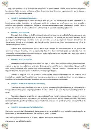Logo, esse princípio não se relaciona com a relevância da ofensa ao bem jurídico, mas à relevância do próprio
bem jurídico. Todos os meios políticos e jurídicos de controle social devem ser esgotados antes que se busque a
tutela do bem pela via do Direito Penal.
 PRINCÍPIO DA FRAGMENTARIEDADE.
O caráter fragmentário do Direito Penal quer dizer que, uma vez escolhidos aqueles bens fundamentais ao
Estado, comprovada a lesividade e a inadequação social das condutas que os ofendem, esses bens passarão a
constituir um fragmento, uma pequena parcela de todos os bens protegidos pelo ordenamento jurídico. Deflui o
princípio dos princípios da intervenção mínima (ultima ratio), da lesividade e da adequação social.
 PRINCÍPIO DA LESIVIDADE
O Princípio da Lesividade ou da Ofensividade (nullum crimen sine iniuria) no Direito Penal exige que do fato
praticado ocorra lesão ou perigo de lesão ao bem jurídico tutelado. Daí decorre que, no direito brasileiro, não se
pune quem prati O princípio em análise ensina que somente a conduta que ingressar na esfera de interesses de
outra pessoa deverá ser criminalizada. Não haverá punição enquanto os efeitos permanecerem na esfera de
interesses da própria pessoa.
Trazendo esse princípio para a prática, tem-se que o mesmo é o fundamento para a não punição das
chamadas condutas desviadas, como a prostituição. Aos olhos da modernidade pode soar absurdo, mas esta
conduta foi criminalizada durante muito tempo em vários rincões da Europa medieval. ca a auto-lesão, como o
sobrevivente da tentativa de Suicídio.
 PRINCÍPIO DA CULPABILIDADE.
Não há pena sem culpabilidade: nulla poena sine culpa. O Direito Penal não institui penas por mero capricho,
exigindo-se que sua imposição tenha uma razão de ser, a qual se identifica com a culpabilidade. Há quem prefira
dizer: nullum crimen sine culpa (não há crime sem culpabilidade). Para nós, contudo, a culpabilidade não constitui
requisito do crime, mas pressuposto (inafastável) para a aplicação da pena.
Entenda: se ninguém pode ser qualificado como culpado senão quando condenado por sentença penal
transitada em julgado, significa, raciocinando inversamente, que somente se pode condenar, em sentença penal,
quando se reconhecer a culpabilidade do agente; portanto: não há pena sem culpabilidade.
 PRINCÍPIO DA PROPORCIONALIDADE DAS PENAS.
O princípio da proporcionalidade exige que se faça um juízo de ponderação sobre a relação existente entre o
bem que é lesionado ou posto em perigo (gravidade do fato) e o bem de que pode alguém ser privado (gravidade da
pena).
A pena deverá guardar proporção com a gravidade da ofensa. Esse princípio possui duas nuances. A primeira
diz respeito à aplicação da pena concreta pelo juiz, sendo-lhe vedado impor pena excessiva ao cidadão. A segunda se
refere ao legislador, que fica proibido de prever em abstrato pena que não guarde proporção com a gravidade do
delito tipificado.
 PRINCÍPIO DA INDIVIDUALIZAÇÃO DAS PENAS.
O primeiro momento da individualização da pena ocorre com a seleção feita pelo legislador, quando escolhe as
modalidades de penas a serem aplicadas. Ver inciso XLVI, do art. 5º, da CF.
XLVI - a lei regulará a individualização da pena e adotará, entre outras, as seguintes:
a) privação ou restrição da liberdade;
 
