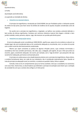 b) perda de bens;
c) multa;
d) prestação social alternativa;
e) suspensão ou interdição de direitos;
 PRINCÍPIO DA INSIGNIFICÂNCIA.
O princípio da insignificância, introduzido por CLAUS ROXIN, tem por finalidade auxiliar o intérprete quando
da análise do tipo penal, para fazer excluir do âmbito de incidência da lei aquelas situações consideradas como de
bagatela.
De acordo com o princípio da insignificância, o legislador, ao tipificar uma conduta, pretende defender o
bem jurídico de ofensas significantes. Condutas sem nenhuma relevância material não chegam a ofender o bem
jurídico tutelado, sendo, portanto, atípicas. Logo, não merecem ser punidas pelo direito penal.
 PRINCÍPIO DA ADEQUAÇÃO SOCIAL
A teoria da adequação social, concebida por HANS WELZEL, significa que, apesar de uma conduta se subsumir ao
modelo legal, não será considerada típica se for socialmente adequada ou reconhecida, isto é, se estiver de acordo
com a ordem social da vida historicamente condicionada.
Mesmo que sejam constantes as práticas de algumas infrações penais, cujas condutas incriminadas a
sociedade já não mais considera perniciosas, não cabe, aqui, a alegação, pelo agente, de que o fato que pratica se
encontra, agora, socialmente adequado. Isto ocorre, por exemplo, com o “jogo do bicho”, que porquanto não seja
socialmente inadequado, permanece contravenção penal.
O princípio em análise possui uma relação bastante próxima com o princípio da insignificância. Nesse último,
a conduta formalmente típica, em razão de sua irrelevância, não é considerada materialmente típica. Quando se
trata do princípio da adequação social, ao contrário, a conduta em questão é típica, ilícita e culpável.
Contudo, trata-se de um comportamento que já se tornou aceitável, visto que a sociedade já se acostumou
com esses fatos. Diante disso, os doutrinadores que defendem o princípio da aceitação social dizem que a aceitação
da sociedade faz com que a conduta não configure um ilícito penal.
 
