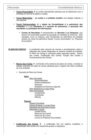Resumão Contabilidade Básica
11
• Teoria Personalista à as contas representam pessoas que se relacionam com a
entidade em termos de débito e crédito;
• Teoria Materialista · as contas e a entidade mantêm uma relação material, e
não pessoal;
• Teoria Patrimonialista à o objeto da Contabilidade é o patrimônio das
entidades e a sua finalidade é o controle do patrimônio, a apuração dos
resultados e a prestação de informações;
• Contas de Resultado = compreendem as Receitas e as Despesas, que
devem ser encerradas quando da apuração do resultado do exercício. Este
resultado, lucro ou prejuízo, será incorporado ao patrimônio da entidade
através da conta do patrimônio líquido “Lucros Acumulados” ou “Prejuízos
Acumulados”
PLANO DE CONTAS: é constituído pelo conjunto de normas e procedimentos sobre a
utilização das contas integrantes do sistema contábil da entidade.
O Plano de Contas é composto pelas seguintes partes: Elenco
das contas, Codificação das Contas, Função das Contas e
Funcionamento das Contas.
• Elenco das Contas à conhecido como estrutura do plano de contas, consiste na
relação ordenada de todas as contas utilizadas para o registro dos fatos contábeis
de uma entidade.
• Exemplo de Plano de Contas
Ativo
Ativo Circulante
Disponibilidades
Direitos Realizáveis
Estoques
Despesas do Exercício seguinte
Ativo Realizável a Longo Prazo
Ativo Permanente
Investimento
Imobilizado
Diferido
Passivo
Passivo Circulante
Passivo Exigível a Longo Prazo
Resultado de Exercícios Futuros
Patrimônio Líquido
Capital Social
Reservas de Capital
Reservas de Lucros
Lucros ou Prejuízos Acumulados
• Codificação das Contas à a codificação tem por objetivo simplificar a
classificação das contas nos respectivos grupos e subgrupos
 