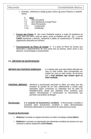Resumão Contabilidade Básica
12
• Exemplo: arbitramos o código 1 para o Ativo e 2 para o Passivo, o restante
ficaria:
1. Ativo
1.1. Ativo Circulante
1.2. Ativo Realizável a Longo Prazo
1.3. Ativo Permanente
1.3.1. Investimento
1.3.2. Imobilizado
• Função das Contas à tem como finalidade explicar a razão da existência da
conta, para que serve, onde se aplica, como se trabalha com ela. Ex.: a conta
CAIXA representa o dinheiro, recebendo a débito os recebimentos e a crédito os
pagamentos efetuados em dinheiro;
• Funcionamento do Plano de Contas à é a parte do Plano de Contas que
demonstra o relacionamento de uma conta com as demais, assim como a sua
abertura, movimentação e encerramento.
4.3. MÉTODOS DE ESCRITURAÇÃO
MÉTODO DAS PARTIDAS DOBRADAS - é o método pelo qual cada débito efetuado em
uma ou mais contas, deve corresponder um
crédito em uma ou mais contas, de tal forma
que o total debitado seja sempre igual ao
total creditado.
PARTIDAS MENSAIS: admite-se a escrituração resumida no diário, por totais que não
excedam ao período de um mês, relativamente a contas cujas
operações sejam numerosas ou realizadas fora da série do
estabelecimento, desde que utilizados livros auxiliares para
registro individualizado e conservados os documentos que
permitam sua perfeita verificação.
Escrituração: é o conjunto de lançamentos contábeis. A Escrituração completa é
composta pelos lançamentos contábeis e pelas demonstrações
financeiras elaboradas no encerramento de cada exercício social.
Função da Escrituração:
• Histórica = consiste no registro dos fatos na ordem cronológica (Livro Diário);
• Sistêmica = consiste na organização dos elementos contábeis de acordo com sua
natureza e valores respectivos (Livro Razão);
 