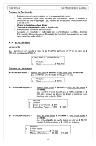 Resumão Contabilidade Básica
13
Processo de Escrituração:
• Pode ser manual, mecanizado ou por processamento de dados;
• Todo lançamento deve estar apoiado em documentos hábeis e idôneos e
adequados ao tipo de operação. Ex.: compra de mercadorias à documento hábil
é a nota fiscal;
• Registro dos fatos no livro Diário;
• Transcrição dos registros para o livro Razão;
• Elaboração do Balancete de Verificação;
• Apuração do Resultado e elaboração das demonstrações contábeis (Balanço
Patrimonial e Demonstração do Resultado do Exercício), transcrevendo-se estas
demonstrações no livro Diário.
4.3.1. LANÇAMENTOS
Lançamento
Ex.: Compra de um veículo à vista, no dia 01/04/02, conforme NF nº 51, no valor de $
700.000, emitida pela MARELA.
S J Rio Preto, 01 de abril de 2002
Veículos
a Caixa ......................... $ 700.000
Fórmulas de Lançamento
1ª - Fórmula Simples – apenas uma conta é debitada e uma única conta é creditada.
Ex.: compra de uma bicicleta, à vista, por $ 1.000
Veículos
a Caixa ......................... $ 1.000
2ª - Fórmula Composta - apenas uma conta é debitada e mais de uma conta é
creditada.
Ex.: compra de uma bicicleta por $ 1.000, pagando-se $
500 com cheque do Banco do Brasil e aceitando uma
duplicata pelo restante, $ 500.
Veículos
a Diversos
a Banco c/ Movimento .. $ 500
a Duplicatas a Pagar...... $ 500 $ 1.000
3ª - Fórmula Composta - mais de uma conta é debitada e uma única conta é
creditada.
Ex.: Integralização do capital Social no valor de $ 15.000,
sendo $ 5.000 em móveis e $ 10.000 em dinheiro.
Diversos
a Capital Social
Caixa ........................... $ 10.000
Móveis e Utensílios.... $ 5.000 $ 15.000
 