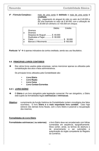 Resumão Contabilidade Básica
14
4ª - Fórmula Complexa - mais de uma conta é debitada e mais de uma conta é
creditada.
Ex.: pagamento do aluguel do mês no valor de $ 40.000 e
de uma duplicata no valor de $ 90.000, com a utilização de
$ 30.000 em dinheiro e $ 100.000 em cheque.
Débito Crédito
Diversos
a Diversos
Despesa de Aluguel .......... $ 40.000
Duplicatas a Pagar............. $ 90.000
a Caixa ....................................................... $ 30.000
a Bancos c/ Movimento .............................. $ 100.000
Partícula “a” à é apenas indicadora da contra creditada, sendo seu uso facultativo.
4.4. PRINCIPAIS LIVROS CONTÁBEIS
è Dos vários livros usados pelas empresas, vamos mencionar apenas os utilizados pela
contabilização dos atos e fatos administrativos.
Os principais livros utilizados pela Contabilidade são:
• Livro Diário
• Livro Razão
• Livro Caixa
• Livro Contas-Correntes
4.4.1. LIVRO DIÁRIO
è O Diário é um livro obrigatório pela legislação comercial. Por ser obrigatório, o Diário
está sujeito às formalidades legais extrínsecas e intrínsecas.
Objetivo: cumprimento da função histórica da Contabilidade (ordem cronológica dos fatos
ocorridos). O livro Diário é o mais importante livro contábil. Caso haja
extravio dos demais livros fiscais, com o livro Diário é possível a recuperação
dos mesmos.
Formalidades do Livro Diário
Formalidades extrínsecas ( ou externas): o livro Diário deve ser encadernado com folhas
numeradas em seqüência, tipograficamente.
Deve conter, ainda, os termos de abertura e
de encerramento e ser submetido à
autenticação do órgão competente do Registro
do Comércio.
 
