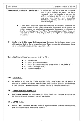 Resumão Contabilidade Básica
15
Formalidades intrínsecas ( ou internas ): a escrituração do Diário deve ser completa,
em idioma e moedas nacionais, em forma
mercantil, com individuação e clareza, por
ordem cronológica de dia, mês e ano, sem
intervalos em branco nem entrelinhas,
borraduras, rasuras, emendas e transportes
para as margens.
• O livro Diário tradicional pode ser substituído por fichas ( contínuas, em
forma de sanfona, soltas ou avulsas ).Porém, a adoração desse sistema não
exclui a empresa de obediência aos requisitos intrínsecos, previstos na lei
fiscal e comercial para o livro Diário. As empresas que utilizam fichas são
obrigadas a adotar o livro próprio para a inscrição das demonstrações
financeiras.
è Os Termos de Abertura e de Encerramento devem ser transcritos na primeira e na
última página do livro Diário, respectivamente. Esses termos são colocados na época
da abertura dos livros, conforme o seguinte modelo:
Elementos Essenciais do Lançamento no Livro Diário
• 1º - local e data;
• 2º - conta ou contas debitadas;
• 3º - conta ou contas creditadas, precedida(s) da partícula “a”;
• 4º - Histórico da operação;
• 5º - valor da operação.
4.4.2. Livro Razão
è O Razão é um livro de grande utilidade para contabilidade porque registra o
movimento de todas as contas. A escrituração do livro Razão passou a ser obrigatória
a partir de 1991. Na Contabilidade moderna, o Razão é escriturado em fichas.
4.4.3. LIVRO CONTAS-CORRENTES
è O Contas-Correntes é o livro auxiliar do Razão. Serve para controlar as contas que
representam Direitos e Obrigações para a empresa.
4.4.4. LIVRO CAIXA
è O livro Caixa também é auxiliar. Nele são registrados todos os fatos administrativos
que envolvam entradas e saídas de dinheiro.
 