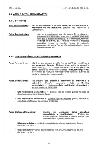 Resumão Contabilidade Básica
16
4.5. ATOS E FATOS ADMINISTRATIVOS
4.5.1. CONCEITOS
Atos Administrativos: são os atos que não provocam alterações nos elementos do
Patrimônio ou do Resultado, portanto não interessam a
Contabilidade.
Fatos Administrativos : são os acontecimentos que de alguma forma alteram o
patrimônio das entidades, quer sob o aspecto qualitativo,
quer sob o aspecto quantitativo. São chamados, também,
de Fatos Contábeis. Ex.: emissão de cheques, depósitos
bancários, compra de veículos, compra de materiais,
pagamento de obrigações, recebimentos de direitos, venda
de mercadorias, etc.
4.5.2. CLASSIFICAÇÃO DOS FATOS ADMINISTRATIVOS
Fatos Permutativos: são fatos que alteram o patrimônio da entidade sem alterar o
seu patrimônio líquido. Refletem trocas entre os elementos
patrimoniais. Ex.: - compra de mercadorias à vista (bens por
bens); compra de mercadorias a prazo (bens por obrigações);
recebimento de valor pela quitação de uma duplicata; aumento do
capital social com lucros acumulados;
Fatos Modificativos: são aqueles que alteram o patrimônio da entidade e o
patrimônio líquido, aumentando (fato modificativo
aumentativo) ou diminuindo (fato modificativo diminutivo) a
riqueza própria do patrimônio.
• fato modificativo aumentativo = qualquer tipo de receita quando lançada ao
Resultado, aumento do Capital Social;
• fato modificativo diminutivo = qualquer tipo de despesa quando lançada ao
Resultado, Distribuição de lucros ou dividendos;
Fatos Mistos ou Compostos: aqueles que combinam fatos contábeis
permutativos e modificativos. Podem ser
aumentativos ou diminutivos, conforme alterem para
maior ou menor o patrimônio líquido.
• Misto aumentativo = venda de mercadorias com lucro; recebimento de uma
duplicata com juros;
• Misto diminutivo = venda de mercadorias com prejuízo; pagamento de uma
duplicata com juros;
 