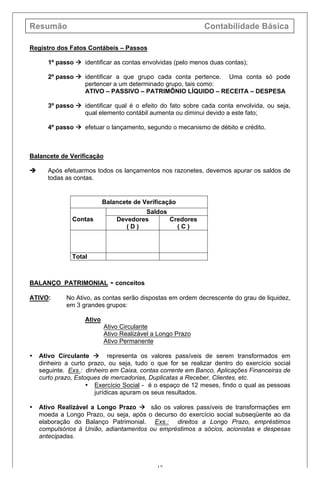 Resumão Contabilidade Básica
17
Registro dos Fatos Contábeis – Passos
1º passo à identificar as contas envolvidas (pelo menos duas contas);
2º passo à identificar a que grupo cada conta pertence. Uma conta só pode
pertencer a um determinado grupo, tais como:
ATIVO – PASSIVO – PATRIMÔNIO LÍQUIDO – RECEITA – DESPESA
3º passo à identificar qual é o efeito do fato sobre cada conta envolvida, ou seja,
qual elemento contábil aumenta ou diminui devido a este fato;
4º passo à efetuar o lançamento, segundo o mecanismo de débito e crédito.
Balancete de Verificação
è Após efetuarmos todos os lançamentos nos razonetes, devemos apurar os saldos de
todas as contas.
Balancete de Verificação
Contas
Saldos
Devedores
( D )
Credores
( C )
Total
BALANÇO PATRIMONIAL - conceitos
ATIVO: No Ativo, as contas serão dispostas em ordem decrescente do grau de liquidez,
em 3 grandes grupos:
Ativo
Ativo Circulante
Ativo Realizável a Longo Prazo
Ativo Permanente
• Ativo Circulante à representa os valores passíveis de serem transformados em
dinheiro a curto prazo, ou seja, tudo o que for se realizar dentro do exercício social
seguinte. Exs.: dinheiro em Caixa, contas corrente em Banco, Aplicações Financeiras de
curto prazo, Estoques de mercadorias, Duplicatas a Receber, Clientes, etc.
• Exercício Social - é o espaço de 12 meses, findo o qual as pessoas
jurídicas apuram os seus resultados.
• Ativo Realizável a Longo Prazo à são os valores passíveis de transformações em
moeda a Longo Prazo, ou seja, após o decurso do exercício social subseqüente ao da
elaboração do Balanço Patrimonial. Exs.: direitos a Longo Prazo, empréstimos
compulsórios à União, adiantamentos ou empréstimos a sócios, acionistas e despesas
antecipadas.
 