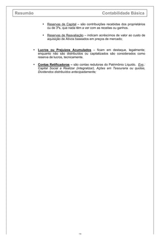 Resumão Contabilidade Básica
19
• Reservas de Capital – são contribuições recebidas dos proprietários
ou de 3ºs, que nada têm a ver com as receitas ou ganhos.
• Reservas de Reavaliação – indicam acréscimos de valor ao custo de
aquisição de Ativos baseados em preços de mercado;
• Lucros ou Prejuízos Acumulados – ficam em destaque, legalmente;
enquanto não são distribuídos ou capitalizados são considerados como
reserva de lucros, tecnicamente.
• Contas Retificadoras – são contas redutoras do Patrimônio Líquido. Exs.:
Capital Social a Realizar (integralizar), Ações em Tesouraria ou quotas,
Dividendos distribuídos antecipadamente;
 