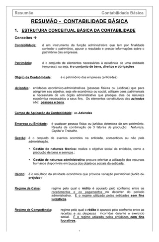 Resumão Contabilidade Básica
2
RESUMÃO - CONTABILIDADE BÁSICA
1. ESTRUTURA CONCEITUAL BÁSICA DA CONTABILIDADE
Conceitos à
Contabilidade: é um instrumento da função administrativa que tem por finalidade
controlar o patrimônio, apurar o resultado e prestar informações sobre o
patrimônio das empresas.
Patrimônio: é o conjunto de elementos necessários à existência de uma entidade
(empresa), ou seja, é o conjunto de bens, direitos e obrigações
Objeto da Contabilidade: é o patrimônio das empresas (entidades)
Aziendas: entidades econômico-administrativas (pessoas físicas ou jurídicas) que para
atingirem seu objetivo, seja ele econômico ou social, utilizam bens patrimoniais
e necessitam de um órgão administrativo que pratique atos de natureza
econômica necessários a seus fins. Os elementos constitutivos das aziendas
são: pessoas e bens.
Campo de Aplicação da Contabilidade: as Aziendas
Empresa ou Entidade: é qualquer pessoa física ou jurídica detentora de um patrimônio.
Resulta da combinação de 3 fatores de produção: Natureza,
Capital e Trabalho.
Gestão: é o conjunto de eventos ocorridos na entidade, consentidos ou não pela
administração.
• Gestão de natureza técnica: realiza o objetivo social da entidade, como a
produção de bens e serviços.;
• Gestão de natureza administrativa procura orientar a utilização dos recursos
humanos disponíveis em busca dos objetivos sociais da entidade;
Rédito: é o resultado da atividade econômica que provoca variação patrimonial (lucro ou
prejuízo)
Regime de Caixa: regime pelo qual o rédito é apurado pelo confronto entre os
recebimentos e os pagamentos no decorrer do período
administrativo. É o regime utilizado pelas entidades sem fins
lucrativos.
Regime de Competência: regime pelo qual o rédito é apurado pelo confronto entre as
receitas e as despesas incorridas durante o exercício
social. É o regime utilizado pelas entidades com fins
lucrativos.
 