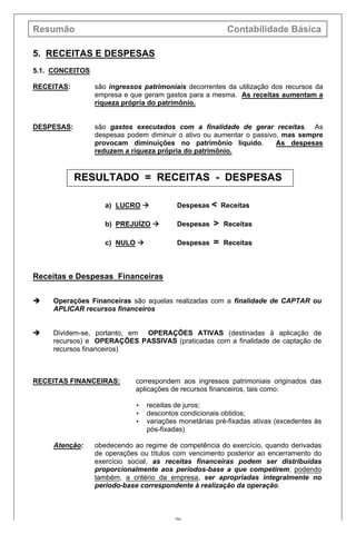 Resumão Contabilidade Básica
20
5. RECEITAS E DESPESAS
5.1. CONCEITOS
RECEITAS: são ingressos patrimoniais decorrentes da utilização dos recursos da
empresa e que geram gastos para a mesma. As receitas aumentam a
riqueza própria do patrimônio.
DESPESAS: são gastos executados com a finalidade de gerar receitas. As
despesas podem diminuir o ativo ou aumentar o passivo, mas sempre
provocam diminuições no patrimônio líquido. As despesas
reduzem a riqueza própria do patrimônio.
RESULTADO = RECEITAS - DESPESAS
a) LUCRO à Despesas < Receitas
b) PREJUÍZO à Despesas > Receitas
c) NULO à Despesas = Receitas
Receitas e Despesas Financeiras
è Operações Financeiras são aquelas realizadas com a finalidade de CAPTAR ou
APLICAR recursos financeiros
è Dividem-se, portanto, em OPERAÇÕES ATIVAS (destinadas à aplicação de
recursos) e OPERAÇÕES PASSIVAS (praticadas com a finalidade de captação de
recursos financeiros)
RECEITAS FINANCEIRAS: correspondem aos ingressos patrimoniais originados das
aplicações de recursos financeiros, tais como:
• receitas de juros;
• descontos condicionais obtidos;
• variações monetárias pré-fixadas ativas (excedentes às
pós-fixadas)
Atenção: obedecendo ao regime de competência do exercício, quando derivadas
de operações ou títulos com vencimento posterior ao encerramento do
exercício social, as receitas financeiras podem ser distribuídas
proporcionalmente aos períodos-base a que competirem, podendo
também, a critério da empresa, ser apropriadas integralmente no
período-base correspondente à realização da operação.
 