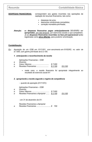 Resumão Contabilidade Básica
21
DESPESAS FINANCEIRAS: correspondem aos gastos incorridos nas operações de
captação de recursos financeiros, tais como:
§ despesas de juros;
§ descontos condicionais concedidos;
§ correção monetária pré-fixada;
Atenção: as despesas financeiras pagas antecipadamente DEVERÃO ser
apropriadas, pró rata tempore, por exercícios sociais a que competirem.
Já as despesas financeiras incorridas na fase pré-operacional serão
registradas como ativo diferido, para posterior amortização.
Contabilização:
Ex.: Aquisição de um CDB em 01/11/X1, com vencimento em 01/02/X2, no valor de
$ 7.000, com ganho pré-fixado de $ 2.100.
1. antecipando o reconhecimento da receita
Aplicações Financeiras – CDB
a Diversos
a Caixa / Bancos .................................. $ 7.000
a Receitas Financeiras ........................ $ 2.100 $ 9.100
§ neste caso, a receita financeira foi apropriada integralmente ao
resultado do exercício social X1
2. apropriando a receita segundo o regime de competência
- quando da operação (01/11/X1):
Aplicações Financeiras – CDB
a Diversos
a Caixa / Bancos ................................... $ 7.000
a Receitas Financeiras a Apropriar ....... $ 2.100 $ 9.100
- em 31 de dezembro de X1:
Receitas Financeiras a Apropriar
a Receitas Financeiras ............................ $ 700
 