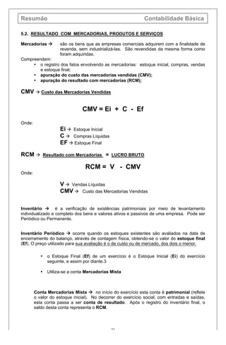 Resumão Contabilidade Básica
22
5.2. RESULTADO COM MERCADORIAS, PRODUTOS E SERVIÇOS
Mercadorias à são os bens que as empresas comerciais adquirem com a finalidade de
revenda, sem industrializá-las. São revendidas da mesma forma como
foram adquiridas.
Compreendem:
• o registro dos fatos envolvendo as mercadorias: estoque inicial, compras, vendas
e estoque final;
• apuração do custo das mercadorias vendidas (CMV);
• apuração do resultado com mercadorias (RCM);
CMV à Custo das Mercadorias Vendidas
CMV = Ei + C - Ef
Onde:
Ei à Estoque Inicial
C à Compras Líquidas
EF à Estoque Final
RCM à Resultado com Mercadorias = LUCRO BRUTO
RCM = V - CMV
Onde:
V à Vendas Líquidas
CMV à Custo das Mercadorias Vendidas
Inventário à é a verificação de existências patrimoniais por meio de levantamento
individualizado e completo dos bens e valores ativos e passivos de uma empresa. Pode ser
Periódico ou Permanente.
Inventário Periódico à ocorre quando os estoques existentes são avaliados na data de
encerramento do balanço, através de contagem física, obtendo-se o valor do estoque final
(Ef). O preço utilizado para sua avaliação é o de custo ou de mercado, dos dois o menor.
• o Estoque Final (Ef) de um exercício é o Estoque Inicial (Ei) do exercício
seguinte, e assim por diante.3
• Utiliza-se a conta Mercadorias Mista
Conta Mercadorias Mista à no início do exercício esta conta é patrimonial (reflete
o valor do estoque inicial). No decorrer do exercício social, com entradas e saídas,
esta conta passa a ser conta de resultado. Após o registro do inventário final, o
saldo desta conta representa o RCM.
 