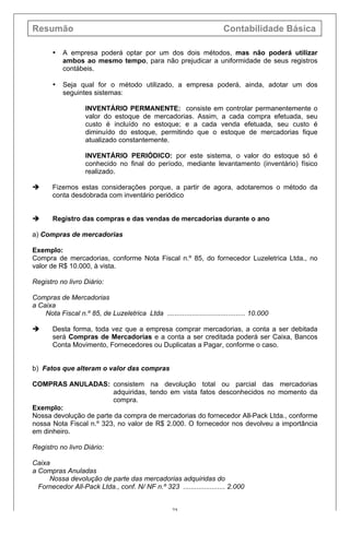 Resumão Contabilidade Básica
25
• A empresa poderá optar por um dos dois métodos, mas não poderá utilizar
ambos ao mesmo tempo, para não prejudicar a uniformidade de seus registros
contábeis.
• Seja qual for o método utilizado, a empresa poderá, ainda, adotar um dos
seguintes sistemas:
INVENTÁRIO PERMANENTE: consiste em controlar permanentemente o
valor do estoque de mercadorias. Assim, a cada compra efetuada, seu
custo é incluído no estoque; e a cada venda efetuada, seu custo é
diminuído do estoque, permitindo que o estoque de mercadorias fique
atualizado constantemente.
INVENTÁRIO PERIÓDICO: por este sistema, o valor do estoque só é
conhecido no final do período, mediante levantamento (inventário) físico
realizado.
è Fizemos estas considerações porque, a partir de agora, adotaremos o método da
conta desdobrada com inventário periódico
è Registro das compras e das vendas de mercadorias durante o ano
a) Compras de mercadorias
Exemplo:
Compra de mercadorias, conforme Nota Fiscal n.º 85, do fornecedor Luzeletrica Ltda., no
valor de R$ 10.000, à vista.
Registro no livro Diário:
Compras de Mercadorias
a Caixa
Nota Fiscal n.º 85, de Luzeletrica Ltda ......................................... 10.000
è Desta forma, toda vez que a empresa comprar mercadorias, a conta a ser debitada
será Compras de Mercadorias e a conta a ser creditada poderá ser Caixa, Bancos
Conta Movimento, Fornecedores ou Duplicatas a Pagar, conforme o caso.
b) Fatos que alteram o valor das compras
COMPRAS ANULADAS: consistem na devolução total ou parcial das mercadorias
adquiridas, tendo em vista fatos desconhecidos no momento da
compra.
Exemplo:
Nossa devolução de parte da compra de mercadorias do fornecedor All-Pack Ltda., conforme
nossa Nota Fiscal n.º 323, no valor de R$ 2.000. O fornecedor nos devolveu a importância
em dinheiro.
Registro no livro Diário:
Caixa
a Compras Anuladas
Nossa devolução de parte das mercadorias adquiridas do
Fornecedor All-Pack Ltda., conf. N/ NF n.º 323 ...................... 2.000
 