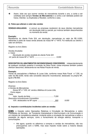Resumão Contabilidade Básica
27
è Assim, toda vez que ocorrer vendas de mercadorias durante o ano, a conta a ser
creditada será sempre Vendas de Mercadorias e a conta a ser debitada poderá ser
Caixa, Clientes ou Duplicatas a Receber, conforme o caso.
d) Fatos que alteram o valor das vendas
VENDAS ANULADAS: é comum as empresas receberem de seus clientes mercadorias
em devolução total ou parcial, por motivos também desconhecidos
no momento da venda.
Exemplo:
Recebemos do cliente Forte S/A, em devolução, mercadorias no valor de R$ 6.000,
referentes à parte de nossa venda através da nossa NF n.º 4475. Foi restituído ao cliente o
valor em dinheiro.
Registro no livro Diário:
Vendas Anuladas
a Caixa
Devolução de vendas recebida do cliente Forte S/A
ref. parte de nossa NF n.º 4475 .......................................... 6.000
DESCONTOS OU ABATIMENTOS INCONDICIONAIS CONCEDIDOS: independentemente
de qualquer condição posterior à emissão da Nota Fiscal, nossa empresa também poderá
oferecer descontos, destacando-os nas Notas Fiscais de venda.
Exemplo:
Venda de mercadorias a Matheus & Lucas Ltda, conforme nossa Nota Fiscal n.º 230, no
valor de R$ 8.000, tendo sido concedido desconto incondicional, destacado na própria NF,
igual a R$ 800.
Registro no livro Diário:
Diversos
a Vendas de Mercadorias
Nossa NF n.º 230, ref. venda a Matheus & Lucas Ltda,
Como segue:
Caixa
Valor líquido da Nota ............................................. 7.200
Descontos Incondicionais Concedidos
10% destacados na NF supra ............................... 800 8.000
e) Imposto e contribuições incidentes sobre as vendas
ICMS: o Imposto sobre Operações Relativas à Circulação de Mercadorias e sobre
Prestações de Serviços de Transporte Interestadual e Intermunicipal e de Comunicação é
um imposto de competência estadual, incidente sobre a circulação de mercadorias e sobre a
prestação de alguns serviços, como o fornecimento de energia elétrica, transporte e
comunicações.
• Até agora, quando no referimos a compras e vendas de mercadorias, não nos
preocupamos com o ICMS, mas esse imposto incide sobre a maioria dessas
operações.
 