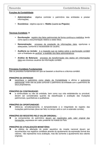 Resumão Contabilidade Básica
3
Funções da Contabilidade:
• Administrativa: objetiva controlar o patrimônio das entidades e prestar
informações;
• Econômica: objetiva apurar o Rédito (Lucro ou Prejuízo)
Técnicas Contábeis à
• Escrituração: registro dos fatos patrimoniais de forma contínua e metódica, tendo
como apoio a documentação relativa a estes fatos;
• Demonstração: processo de prestação de informações úteis, oportunas e
adequadas, conforme a necessidade do usuário;
• Auditoria ou revisão: é a inspeção que se realiza sobre a escrituração contábil
com a finalidade de verificar a exatidão dos fatos administrativos;
• Análise de Balanços: processo de transformação dos dados em informações
úteis aos diversos usuários da informação contábil.
Princípios Contábeis Fundamentais
São os preceitos fundamentais em que se baseiam a doutrina e a técnica contábil.
PRINCÍPIO DA ENTIDADE:
è reconhece o patrimônio como objeto da Contabilidade e afirma a autonomia
patrimonial, onde não se pode confundir o patrimônio da entidade com o patrimônio de
seus proprietários;
PRINCÍPIO DA CONTINUIDADE: .
è a continuidade ou não da entidade, bem como sua vida estabelecida ou provável,
devem ser considerados quando da classificação e avaliação das mutações
patrimoniais, quantitativas e qualitativas
PRINCÍPIO DA OPORTUNIDADE:
è refere-se, simultaneamente, à tempestividade e à integridade do registro das
mutações patrimoniais (deve ser feito no tempo certo e com a extensão correta);
PRINCÍPIO DO REGISTRO PELO VALOR ORIGINAL: ;
è os componentes do patrimônio devem ser registrados pelo valor original das
transações, expressos em valor presente na moeda do País
PRINCÍPIO DA ATUALIZAÇÃO MONETÁRIA:
è os efeitos da alteração do poder aquisitivo da moeda nacional devem ser
reconhecidos nos registros contábeis através do ajustamento da expressão formal dos
valores; não representa nova avaliação, mas tão somente o ajustamento dos valores
originais;
 