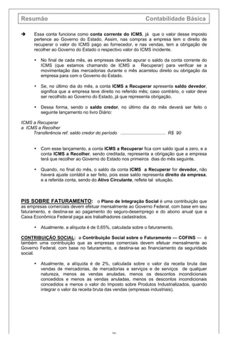 Resumão Contabilidade Básica
30
è Essa conta funciona como conta corrente do ICMS, já que o valor desse imposto
pertence ao Governo do Estado. Assim, nas compras a empresa tem o direito de
recuperar o valor do ICMS pago ao fornecedor, e nas vendas, tem a obrigação de
recolher ao Governo do Estado o respectivo valor do ICMS incidente.
• No final de cada mês, as empresas deverão apurar o saldo da conta corrente do
ICMS (que estamos chamando de ICMS a Recuperar) para verificar se a
movimentação das mercadorias durante o mês acarretou direito ou obrigação da
empresa para com o Governo do Estado.
• Se, no último dia do mês, a conta ICMS a Recuperar apresenta saldo devedor,
significa que a empresa teve direito no referido mês; caso contrário, o valor deve
ser recolhido ao Governo do Estado, já que representa obrigação.
• Dessa forma, sendo o saldo credor, no último dia do mês deverá ser feito o
seguinte lançamento no livro Diário:
ICMS a Recuperar
a ICMS a Recolher
Transferência ref. saldo credor do período .................................... R$ 90
• Com esse lançamento, a conta ICMS a Recuperar fica com saldo igual a zero, e a
conta ICMS a Recolher, sendo creditada, representa a obrigação que a empresa
terá que recolher ao Governo do Estado nos primeiros dias do mês seguinte.
• Quando, no final do mês, o saldo da conta ICMS a Recuperar for devedor, não
haverá ajuste contábil a ser feito, pois esse saldo representa direito da empresa,
e a referida conta, sendo do Ativo Circulante, reflete tal situação.
PIS SOBRE FATURAMENTO: o Plano de Integração Social é uma contribuição que
as empresas comerciais devem efetuar mensalmente ao Governo Federal, com base em seu
faturamento, e destina-se ao pagamento do seguro-desemprego e do abono anual que a
Caixa Econômica Federal paga aos trabalhadores cadastrados.
• Atualmente, a alíquota é de 0,65%, calculada sobre o faturamento.
CONTRIBUIÇÃO SOCIAL: a Contribuição Social sobre o Faturamento — COFINS — é
também uma contribuição que as empresas comerciais devem efetuar mensalmente ao
Governo Federal, com base no faturamento, e destina-se ao financiamento da seguridade
social.
• Atualmente, a alíquota é de 2%, calculada sobre o valor da receita bruta das
vendas de mercadorias, de mercadorias e serviços e de serviços de qualquer
natureza, menos as vendas anuladas, menos os descontos incondicionais
concedidos e menos as vendas anuladas, menos os descontos incondicionais
concedidos e menos o valor do Imposto sobre Produtos Industrializados, quando
integrar o valor da receita bruta das vendas (empresas industriais).
 