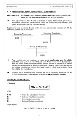 Resumão Contabilidade Básica
31
5.4.1. RESULTADO DA CONTA MERCADORIAS – LUCRO BRUTO
LUCRO BRUTO: é a diferença entre a receita líquida de vendas de bens ou serviços e o
custo das mercadorias vendidas ou dos serviços prestados.
è Para apurarmos no final do ano o resultado da conta Mercadorias, precisamos,
inicialmente, verificar no livro Razão os saldos das contas utilizadas durante o ano
para o registro das operações com mercadorias.
Suponhamos que os saldos dessas contas em uma determinada empresa, em 31 de
dezembro, tenham sido os seguintes:
è Pelo método por nós adotado, ou seja, conta desdobrada com inventário
periódico, para apurarmos o resultado da conta Mercadorias em 31 de dezembro,
além das contas acima (que representam o estoque inicial e as compras e as vendas
de mercadorias efetuadas no período), precisamos conhecer o valor das mercadorias
em estoque no último dia do ano. Com esse objetivo, é feita uma contagem física
(inventário) das mercadorias.
è Supondo que o inventário físico realizado em 31 de dezembro tenha sido de R$
12.000, vamos estudar dois processos de apuração: extracontábil e contábil.
APURAÇÃO EXTRACONTÁBIL
1ª fórmula:
CMV = Ei + C - Ef
onde:
CMV = Custo das Mercadorias Vendidas
Ei = Estoque Inicial de mercadorias
C = Compras de mercadorias
Ef = Estoque Final de mercadorias
Assim, temos:
CMV = 5.000 + 20.000 – 12.000 = 13.000
Estoque de Mercadorias
5.000
Compra de Mercadorias
i
i
i
20.000
Vendas de Mercadorias
i
i
i
23.000
 