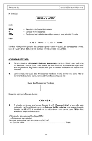 Resumão Contabilidade Básica
32
2ª fórmula:
RCM = V - CMV
onde:
RCM = Resultado da Conta Mercadorias
V = Vendas de mercadorias
CMV = Custo das Mercadorias Vendidas, apurado pela primeira fórmula
Logo:
RCM = 23.000 – 13.000 = 10.000
Sendo o RCM positivo (o valor das vendas supera o valor do custo), ele corresponde a lucro.
Esse é o Lucro Bruto do Exercício, ou seja, o lucro apurado nas vendas.
APURAÇÃO CONTÁBIL
è Para contabilizar o Resultado da Conta Mercadorias, tanto no Diário como no Razão
ou Razonete, vamos tomar como roteiro as duas fórmulas apresentadas e proceder
aos lançamentos, seguindo a ordem em que as contas aparecem nas respectivas
fórmulas.
è Comecemos pelo Custo das Mercadorias Vendidas (CMV). Como essa conta não foi
movimentada durante o ano, vamos abrir um Razonete para ela:
Custo das Mercadorias Vendidas
Seguindo a primeira fórmula, temos:
CMV = Ei + ...
è A primeira conta que aparece na fórmula é o Ei (Estoque Inicial) e seu valor está
registrado, na Contabilidade, na conta Estoque de Mercadorias, que apresenta saldo
devedor de R$ 5.000. A transferência do saldo dessa conta para a conta CMV é feita
através do seguinte lançamento:
 Custo das Mercadorias Vendidas (CMV)
a Estoque de Mercadorias
Valor que se transfere para apuração do CMV, ref.
ao Estoque Inicial .............................................................................. 5.000
 