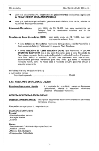 Resumão Contabilidade Básica
36
è Com este lançamento n.º 5, encerramos os procedimentos necessários à apuração
do RESULTADO DA CONTA MERCADORIAS.
è Note que, após esse procedimento, permaneceram abertos, com saldos, apenas os
Razonetes das seguintes contas:
Estoque de Mercadorias: com débito de R$ 12.000, cujo valor corresponde ao
Estoque Final de mercadorias existente em 31 de
dezembro;
Resultado da Conta Mercadorias (RCM): com saldo credor de R$ 10.000, cujo valor
corresponde ao Lucro Bruto.
• A conta Estoque de Mercadorias representa Bens; portanto, é conta Patrimonial e
deve constar do Balanço Patrimonial no grupo do Ativo Circulante.
• A conta Resultado da Conta Resultado (RCM), que representa o LUCRO
BRUTO DO EXERCÍCIO, terá o seu saldo transferido para a conta Resultado do
Exercício no momento da Apuração do Resultado Líquido do Exercício. Entretanto,
para fixar melhor o resultado apurado nas operações com mercadorias,
didaticamente podemos transferi-lo para uma conta que reflita o respectivo
resultado. Assim, como no nosso caso o resultado foi lucro, podemos efetuar o
seguinte lançamento:
Resultado da Conta Mercadorias (RCM)
a Lucro sobre Vendas
Lucro bruto apurado ................................................................. 10.000
5.4.2. RESULTADO OPERACIONAL LÍQUIDO
Resultado Operacional Líquido: é o resultado do Lucro Bruto menos as Despesas
Operacionais, menos o Resultado Financeiro
(Receitas – Despesas Financeiras)
DESPESAS E RECEITAS OPERACIONAIS
DESPESAS OPERACIONAIS: são aquelas decorrentes do desenvolvimento das atividades
normais da empresa.
Elas podem ser agrupadas do seguinte modo:
DESPESAS COM VENDAS
Pessoal
. Comissões sobre Vendas
. Encargos Sociais
. Salários
Outras
. Despesas com Créditos de Liquidação Duvidosa
. Fretes e Carretos
. Material de Embalagem
. Propaganda e Publicidade
 