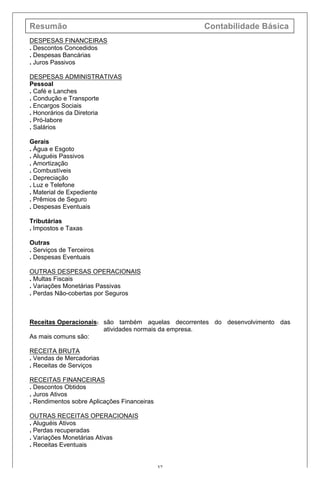 Resumão Contabilidade Básica
37
DESPESAS FINANCEIRAS
. Descontos Concedidos
. Despesas Bancárias
. Juros Passivos
DESPESAS ADMINISTRATIVAS
Pessoal
. Café e Lanches
. Condução e Transporte
. Encargos Sociais
. Honorários da Diretoria
. Pró-labore
. Salários
Gerais
. Água e Esgoto
. Aluguéis Passivos
. Amortização
. Combustíveis
. Depreciação
. Luz e Telefone
. Material de Expediente
. Prêmios de Seguro
. Despesas Eventuais
Tributárias
. Impostos e Taxas
Outras
. Serviços de Terceiros
. Despesas Eventuais
OUTRAS DESPESAS OPERACIONAIS
. Multas Fiscais
. Variações Monetárias Passivas
. Perdas Não-cobertas por Seguros
Receitas Operacionais: são também aquelas decorrentes do desenvolvimento das
atividades normais da empresa.
As mais comuns são:
RECEITA BRUTA
. Vendas de Mercadorias
. Receitas de Serviços
RECEITAS FINANCEIRAS
. Descontos Obtidos
. Juros Ativos
. Rendimentos sobre Aplicações Financeiras
OUTRAS RECEITAS OPERACIONAIS
. Aluguéis Ativos
. Perdas recuperadas
. Variações Monetárias Ativas
. Receitas Eventuais
 