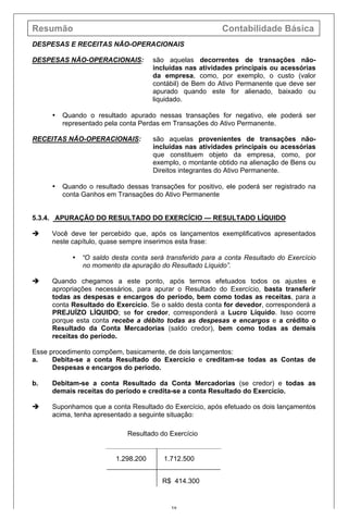 Resumão Contabilidade Básica
38
DESPESAS E RECEITAS NÃO-OPERACIONAIS
DESPESAS NÃO-OPERACIONAIS: são aquelas decorrentes de transações não-
incluídas nas atividades principais ou acessórias
da empresa, como, por exemplo, o custo (valor
contábil) de Bem do Ativo Permanente que deve ser
apurado quando este for alienado, baixado ou
liquidado.
• Quando o resultado apurado nessas transações for negativo, ele poderá ser
representado pela conta Perdas em Transações do Ativo Permanente.
RECEITAS NÃO-OPERACIONAIS: são aquelas provenientes de transações não-
incluídas nas atividades principais ou acessórias
que constituem objeto da empresa, como, por
exemplo, o montante obtido na alienação de Bens ou
Direitos integrantes do Ativo Permanente.
• Quando o resultado dessas transações for positivo, ele poderá ser registrado na
conta Ganhos em Transações do Ativo Permanente
5.3.4. APURAÇÃO DO RESULTADO DO EXERCÍCIO — RESULTADO LÍQUIDO
è Você deve ter percebido que, após os lançamentos exemplificativos apresentados
neste capítulo, quase sempre inserimos esta frase:
• “O saldo desta conta será transferido para a conta Resultado do Exercício
no momento da apuração do Resultado Líquido”.
è Quando chegamos a este ponto, após termos efetuados todos os ajustes e
apropriações necessários, para apurar o Resultado do Exercício, basta transferir
todas as despesas e encargos do período, bem como todas as receitas, para a
conta Resultado do Exercício. Se o saldo desta conta for devedor, corresponderá a
PREJUÍZO LÍQUIDO; se for credor, corresponderá a Lucro Líquido. Isso ocorre
porque esta conta recebe a débito todas as despesas e encargos e a crédito o
Resultado da Conta Mercadorias (saldo credor), bem como todas as demais
receitas do período.
Esse procedimento compõem, basicamente, de dois lançamentos:
a. Debita-se a conta Resultado do Exercício e creditam-se todas as Contas de
Despesas e encargos do período.
b. Debitam-se a conta Resultado da Conta Mercadorias (se credor) e todas as
demais receitas do período e credita-se a conta Resultado do Exercício.
è Suponhamos que a conta Resultado do Exercício, após efetuado os dois lançamentos
acima, tenha apresentado a seguinte situação:
Resultado do Exercício
1.298.200 1.712.500
R$ 414.300
 