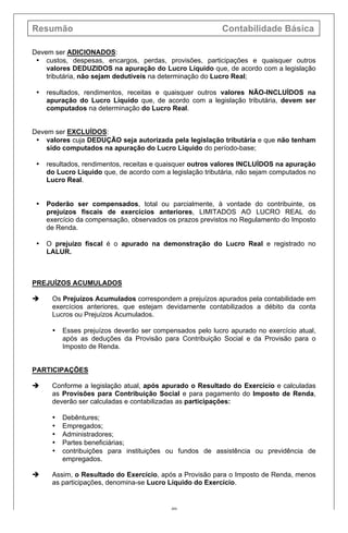 Resumão Contabilidade Básica
40
Devem ser ADICIONADOS:
• custos, despesas, encargos, perdas, provisões, participações e quaisquer outros
valores DEDUZIDOS na apuração do Lucro Líquido que, de acordo com a legislação
tributária, não sejam dedutíveis na determinação do Lucro Real;
• resultados, rendimentos, receitas e quaisquer outros valores NÃO-INCLUÍDOS na
apuração do Lucro Líquido que, de acordo com a legislação tributária, devem ser
computados na determinação do Lucro Real.
Devem ser EXCLUÍDOS:
• valores cuja DEDUÇÃO seja autorizada pela legislação tributária e que não tenham
sido computados na apuração do Lucro Líquido do período-base;
• resultados, rendimentos, receitas e quaisquer outros valores INCLUÍDOS na apuração
do Lucro Líquido que, de acordo com a legislação tributária, não sejam computados no
Lucro Real.
• Poderão ser compensados, total ou parcialmente, à vontade do contribuinte, os
prejuízos fiscais de exercícios anteriores, LIMITADOS AO LUCRO REAL do
exercício da compensação, observados os prazos previstos no Regulamento do Imposto
de Renda.
• O prejuízo fiscal é o apurado na demonstração do Lucro Real e registrado no
LALUR.
PREJUÍZOS ACUMULADOS
è Os Prejuízos Acumulados correspondem a prejuízos apurados pela contabilidade em
exercícios anteriores, que estejam devidamente contabilizados a débito da conta
Lucros ou Prejuízos Acumulados.
• Esses prejuízos deverão ser compensados pelo lucro apurado no exercício atual,
após as deduções da Provisão para Contribuição Social e da Provisão para o
Imposto de Renda.
PARTICIPAÇÕES
è Conforme a legislação atual, após apurado o Resultado do Exercício e calculadas
as Provisões para Contribuição Social e para pagamento do Imposto de Renda,
deverão ser calculadas e contabilizadas as participações:
• Debêntures;
• Empregados;
• Administradores;
• Partes beneficiárias;
• contribuições para instituições ou fundos de assistência ou previdência de
empregados.
è Assim, o Resultado do Exercício, após a Provisão para o Imposto de Renda, menos
as participações, denomina-se Lucro Líquido do Exercício.
 