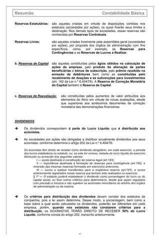 Resumão Contabilidade Básica
42
Reservas Estatutárias: são aquelas criadas em virtude de disposições contidas nos
estatutos (sociedades por ações), os quais fixarão seus limites e
destinação. Nos demais tipos de sociedades, essas reservas são
conhecidas por Reservas Contratuais.
Reservas Livres: são aquelas criadas livremente pela assembléia geral (sociedades
por ações), por proposta dos órgãos da administração com fins
específicos, como, por exemplo, as Reservas para
Contingências e as Reservas de Lucros a Realizar.
b. Reservas de Capital: são aquelas constituídas pelos ágios obtidos na colocação de
ações da empresa, pelo produto da alienação de partes
beneficiárias e bônus de subscrição, pelo prêmio recebido na
emissão de debêntures bem como as constituídas pelo
recebimento de doações e as subvenções para investimentos
(art. 182 da Lei n.º 6.404/76). A Reserva de Correção Monetária
do Capital também é Reserva de Capital.
c. Reservas de Reavaliação: são constituídas pelos aumentos de valor atribuídos aos
elementos do Ativo em virtude de novas avaliações, desde
que superiores aos acréscimos decorrentes da correção
monetária das demonstrações financeiras.
DIVIDENDOS
è Os dividendos correspondem à parte do Lucro Líquido que é distribuída aos
acionistas.
è As sociedades por ações são obrigadas a distribuir anualmente dividendos aos seus
acionistas, conforme determina o artigo 202 da Lei n.º 6.404/76:
Os acionistas têm direito de receber como dividendo obrigatório, em cada exercício, a parcela
dos lucros estabelecia no estatuto, ou, se este for omisso, metade do lucro líquido do exercício
diminuído ou acrescido dos seguintes valores:
I — quota destinada à constituição da reserva legal (art.193);
II — importância destinada à formação de reservas para contingência (art.195), e
reversão das mesmas reservas formadas em exercícios anteriores;
III — lucros a realizar transferidos para a respectiva reserva (art.197), e lucros
anteriormente registrados nessa reserva que tenham sido realizados no exercício.
§ 1º — O estatuto poderá estabelecer o dividendo como porcentagem do lucro ou do
capital social, ou fixar outros critérios para determiná-lo, desde que sejam regulados
com precisão e minúcia e não sujeitem os acionistas minoritários ao arbítrio dos órgãos
de administração ou da maioria.
è Os critérios para distribuição dos dividendos devem constar dos estatutos da
companhia, pois a lei assim determina. Desse modo, a porcentagem, bem como a
base sobre a qual serão calculados os dividendos, poderão ser diferentes em cada
empresa, porém, quando nos estatutos não constarem critérios para a
distribuição, os ACIONISTAS TERÃO DIREITO DE RECEBER 50% do Lucro
Líquido, conforme consta do artigo 202, transcrito anteriormente.
 