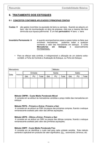 Resumão Contabilidade Básica
43
6. TRATAMENTO DOS ESTOQUES
6.1. CONCEITOS CONTÁBEIS APLICADOS E PRINCIPAIS CONTAS
Custos à são gastos incorridos na aquisição de bens ou serviços. Quando se adquire um
bem, não há movimentação no ativo da empresa, visto que a mesma não teve
diminuída sua riqueza patrimonial. É um fato permutativo à bens x bens
Inventário Permanente à é quando acompanhamos passo a passo todos os fatos que
envolvem mercadorias; podemos saber a qualquer
momento o valor das mercadorias em estoque. A conta
Mercadorias em Estoque é essencialmente
PATRIMONIAL.
• Para se efetuar este controle, é indispensável a utilização de um sistema extra-
contábil, a Ficha de Controle e Avalização de Estoque, ou Ficha de Estoque.
Mercadoria: Método:
Data Histórico
Entrada Saída Saldo
Qtd. PU Total Qtd. PU Total Qtd. PU Total
Método CMPM – Custo Médio Ponderado Móvel
à consiste em se atribuir às mercadorias vendidas o preço médio das mercadorias em
estoque
Método PEPS – Primeiro a Entrar, Primeiro a Sair
à consiste em se atribuir ao CMV os preços das primeiras compras, ficando o estoque
remanescente avaliado pelo valor das últimas aquisições;
Método UEPS – Último a Entrar, Primeiro a Sair
à consiste em se atribuir ao CMV os preços das últimas compras, ficando o estoque
remanescente avaliado pelo valor das primeiras aquisições;
Método CMPF - Custo Médio Ponderado Fixo
à consiste em se identificar o custo real para cada unidade vendida. Este método
somente é aplicável em produtos de valor significativo. Ex.: automóveis, terrenos, etc.
 