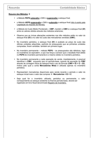 Resumão Contabilidade Básica
48
Resumo dos Métodos à
• o Método PEPS subavalia o CMV e superavalia o estoque final;
• o Método UEPS superavalia o CMV e subavalia o estoque final (não é aceito pela
Legislação do Imposto de Renda);
• o Método do Custo Médio Ponderado – CMP, mantém o CMV e o estoque final (Ef)
entre os valores obtidos através dos métodos anteriores;
• Observe que as únicas alterações existentes nos três métodos estão no valor do
estoque final (Ef) e no valor do custo das mercadorias vendidas (CMV);
• No inventário periódico, o estoque final (Ef) é avaliado ao preço de custo das
últimas unidades adquiridas, partindo do pressuposto que as primeiras unidades
compradas, foram vendidas também em primeiro lugar.
• No inventário permanente – método PEPS – os pressupostos são idênticos, logo
os inventários se eqüivalem, o que nos força a concluir que o resultado final obtido
no PEPS do inventário permanente é o mesmo obtido no inventário periódico.
• No inventário permanente a cada operação de venda, imediatamente, é possível
identificar o CMV; enquanto que no período-base, quando da apuração do CMV
através de contagem física do estoque final e uso da fórmula (CMV = Ei + C – Ef),
motivo pelo qual a conta Mercadorias Mista é utilizada apenas no inventário
periódico;
• Representam mercadorias disponíveis para venda durante o período o valor do
estoque inicial mais o valor das compras à Mercadorias = Ei + C
• Seja qual for o inventário utilizado, periódico ou permanente, o valor
correspondente ao estoque existente no final do período-base, deverá ser
registrado em livro fiscal denominado Registro de Inventário.
 