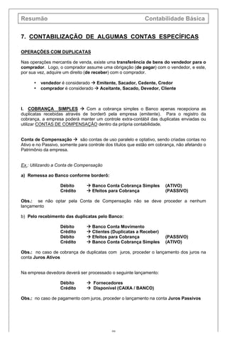 Resumão Contabilidade Básica
49
7. CONTABILIZAÇÃO DE ALGUMAS CONTAS ESPECÍFICAS
OPERAÇÕES COM DUPLICATAS
Nas operações mercantis de venda, existe uma transferência de bens do vendedor para o
comprador. Logo, o comprador assume uma obrigação (de pagar) com o vendedor, e este,
por sua vez, adquire um direito (de receber) com o comprador.
• vendedor é considerado à Emitente, Sacador, Cedente, Credor
• comprador é considerado à Aceitante, Sacado, Devedor, Cliente
I. COBRANÇA SIMPLES à Com a cobrança simples o Banco apenas recepciona as
duplicatas recebidas através de borderô pela empresa (emitente). Para o registro da
cobrança, a empresa poderá manter um controle extra-contábil das duplicatas enviadas ou
utilizar CONTAS DE COMPENSAÇÃO dentro da própria contabilidade.
Conta de Compensação à são contas de uso paralelo e optativo, sendo criadas contas no
Ativo e no Passivo, somente para controle dos títulos que estão em cobrança, não afetando o
Patrimônio da empresa.
Ex.: Utilizando a Conta de Compensação
a) Remessa ao Banco conforme borderô:
Débito à Banco Conta Cobrança Simples (ATIVO)
Crédito à Efeitos para Cobrança (PASSIVO)
Obs.: se não optar pela Conta de Compensação não se deve proceder a nenhum
lançamento
b) Pelo recebimento das duplicatas pelo Banco:
Débito à Banco Conta Movimento
Crédito à Clientes (Duplicatas a Receber)
Débito à Efeitos para Cobrança (PASSIVO)
Crédito à Banco Conta Cobrança Simples (ATIVO)
Obs.: no caso de cobrança de duplicatas com juros, proceder o lançamento dos juros na
conta Juros Ativos
Na empresa devedora deverá ser processado o seguinte lançamento:
Débito à Fornecedores
Crédito à Disponível (CAIXA / BANCO)
Obs.: no caso de pagamento com juros, proceder o lançamento na conta Juros Passivos
 