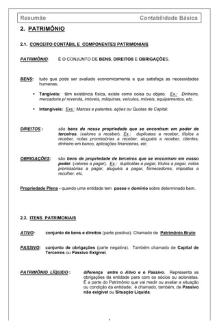 Resumão Contabilidade Básica
5
2. PATRIMÔNIO
2.1. CONCEITO CONTÁBIL E COMPONENTES PATRIMONIAIS
PATRIMÔNIO: É O CONJUNTO DE BENS, DIREITOS E OBRIGAÇÕES.
BENS: tudo que pode ser avaliado economicamente e que satisfaça as necessidades
humanas;
• Tangíveis: têm existência física, existe como coisa ou objeto. Ex.: Dinheiro,
mercadoria p/ revenda, imóveis, máquinas, veículos, móveis, equipamentos, etc.
• Intangíveis: Exs.: Marcas e patentes, ações ou Quotas de Capital.
DIREITOS : são bens de nossa propriedade que se encontram em poder de
terceiros. (valores a receber). Ex.: duplicatas a receber, títulos a
receber, notas promissórias a receber, aluguéis a receber, clientes,
dinheiro em banco, aplicações financeiras, etc.
OBRIGAÇÕES: são bens de propriedade de terceiros que se encontram em nosso
poder. (valores a pagar). Ex.: duplicatas a pagar, títulos a pagar, notas
promissórias a pagar, aluguéis a pagar, fornecedores, impostos a
recolher, etc.
Propriedade Plena - quando uma entidade tem posse e domínio sobre determinado bem.
2.2. ITENS PATRIMONIAIS
ATIVO: conjunto de bens e direitos (parte positiva). Chamado de Patrimônio Bruto
PASSIVO: conjunto de obrigações (parte negativa). Também chamado de Capital de
Terceiros ou Passivo Exigível.
PATRIMÔNIO LÍQUIDO : diferença entre o Ativo e o Passivo. Representa as
obrigações da entidade para com os sócios ou acionistas.
É a parte do Patrimônio que vai medir ou avaliar a situação
ou condição da entidade; é chamado, também, de Passivo
não exigível ou Situação Líquida.
 