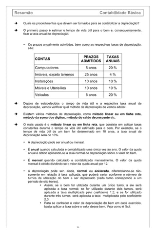 Resumão Contabilidade Básica
54
è Quais os procedimentos que devem ser tomados para se contabilizar a depreciação?
è O primeiro passo é estimar o tempo de vida útil para o bem e, consequentemente,
fixar a taxa anual de depreciação.
• Os prazos anualmente admitidos, bem como as respectivas taxas de depreciação,
são:
CONTAS
PRAZOS
ADMITIDOS
TAXAS
ANUAIS
Computadores 5 anos 20 %
Imóveis, exceto terrenos 25 anos 4 %
Instalações 10 anos 10 %
Móveis e Utensílios 10 anos 10 %
Veículos 5 anos 20 %
è Depois de estabelecidos o tempo de vida útil e a respectiva taxa anual de
depreciação, vamos verificar qual método de depreciação de vemos adotar.
è Existem vários métodos de depreciação, como método linear ou em linha reta,
método da soma dos dígitos, método do saldo decrescente etc.
è O mais usado é o método linear ou em linha reta, que consiste em aplicar taxas
constantes durante o tempo de vida útil estimado para o bem. Por exemplo, se o
tempo de vida útil de um bem foi determinado em 10 anos, a taxa anual de
depreciação será de 10%.
• A depreciação pode ser anual ou mensal.
• É anual quando calculada e contabilizada uma única vez ao ano. O valor da quota
anual é obtido aplicando-se a taxa normal de depreciação sobre o valor do bem.
• É mensal quando calculado e contabilizado mensalmente. O valor da quota
mensal é obtido dividindo-se o valor da quota anual por 12.
• A depreciação pode ser, ainda, normal ou acelerada, diferenciando-se tão-
somente em relação à taxa aplicada, que poderá variar conforme o número de
turnos de utilização do bem a ser depreciado (cada turno corresponde a um
período de oito horas).
• Assim, se o bem for utilizado durante um único turno, a ele será
aplicada a taxa normal; se for utilizado durante dois turnos, será
aplicada a taxa multiplicada pelo coeficiente 1,5; e se for utilizado
durante três turnos, será aplicada a taxa multiplicada pelo coeficiente
2,0.
• Para se conhecer o valor da depreciação do bem em cada exercício,
basta aplicar a taxa sobre o valor desse bem. Veja como é fácil:
 
