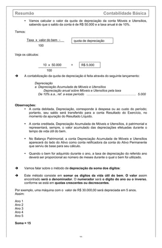 Resumão Contabilidade Básica
55
• Vamos calcular o valor da quota de depreciação da conta Móveis e Utensílios,
sabendo que o saldo da conta é de R$ 50.000 e a taxa anual é de 10%.
Temos:
Veja os cálculos:
è A contabilização da quota de depreciação é feita através do seguinte lançamento:
Depreciação
a Depreciação Acumulada de Móveis e Utensílios
Depreciação anual sobre Móveis e Utensílios pela taxa
De 10% a.a., ref. a esse período ........................................................ 5.000
Observações:
• A conta debitada, Depreciação, corresponde à despesa ou ao custo do período;
portanto, seu saldo será transferido para a conta Resultado do Exercício, no
momento da apuração do Resultado Líquido.
• A conta creditada, Depreciação Acumulada de Móveis e Utensílios, é patrimonial e
representará, sempre, o valor acumulado das depreciações efetuadas durante o
tempo de vida útil do bem.
• No Balanço Patrimonial, a conta Depreciação Acumulada de Móveis e Utensílios
aparecerá do lado do Ativo como conta retificadora da conta do Ativo Permanente
que serviu de base para seu cálculo.
• Quando o bem for adquirido durante o ano, a taxa de depreciação do referido ano
deverá ser proporcional ao número de meses durante o qual o bem foi utilizado.
è Vamos falar sobre o método de depreciação da soma dos dígitos:
è Este método consiste em somar os dígitos da vida útil do bem. O valor assim
encontrado será o denominador. O numerador será o dígito do ano ou o inverso,
conforme se está em quotas crescentes ou decrescentes.
Por exemplo, uma máquina com o valor de R$ 30.000,00 será depreciada em 5 anos.
Assim:
Ano 1
Ano 2
Ano 3
Ano 4
Ano 5
Soma = 15
Taxa x valor do bem =
100
quota de depreciação
10 x 50.000 =
100
R$ 5.000
 
