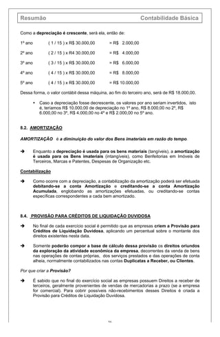 Resumão Contabilidade Básica
56
Como a depreciação é crescente, será ela, então de:
1º ano ( 1 / 15 ) x R$ 30.000,00 = R$ 2.000,00
2º ano ( 2 / 15 ) x R4 30.000,00 = R$ 4.000,00
3º ano ( 3 / 15 ) x R$ 30.000,00 = R$ 6.000,00
4º ano ( 4 / 15 ) x R$ 30.000,00 = R$ 8.000,00
5º ano ( 4 / 15 ) x R$ 30.000,00 = R$ 10.000,00
Dessa forma, o valor contábil dessa máquina, ao fim do terceiro ano, será de R$ 18.000,00.
• Caso a depreciação fosse decrescente, os valores por ano seriam invertidos, isto
é, teríamos R$ 10.000,00 de depreciação no 1º ano, R$ 8.000,00 no 2º, R$
6.000,00 no 3º, R$ 4.000,00 no 4º e R$ 2.000,00 no 5º ano.
8.2. AMORTIZAÇÃO
AMORTIZAÇÃO é a diminuição do valor dos Bens imateriais em razão do tempo.
è Enquanto a depreciação é usada para os bens materiais (tangíveis), a amortização
é usada para os Bens imateriais (intangíveis), como Benfeitorias em Imóveis de
Terceiros, Marcas e Patentes, Despesas de Organização etc.
Contabilização
è Como ocorre com a depreciação, a contabilização da amortização poderá ser efetuada
debitando-se a conta Amortização e creditando-se a conta Amortização
Acumulada, englobando as amortizações efetuadas, ou creditando-se contas
específicas correspondentes a cada bem amortizado.
8.4. PROVISÃO PARA CRÉDITOS DE LIQUIDAÇÃO DUVIDOSA
è No final de cada exercício social é permitido que as empresas criem a Provisão para
Créditos de Liquidação Duvidosa, aplicando um percentual sobre o montante dos
direitos existentes nesta data.
è Somente poderão compor a base de cálculo dessa provisão os direitos oriundos
da exploração da atividade econômica da empresa, decorrentes da venda de bens
nas operações de contas próprias, dos serviços prestados e das operações de conta
alheia, normalmente contabilizados nas contas Duplicatas a Receber, ou Clientes.
Por que criar a Provisão?
è É sabido que no final do exercício social as empresas possuem Direitos a receber de
terceiros, geralmente provenientes de vendas de mercadorias a prazo (se a empresa
for comercial). Para cobrir possíveis não-recebimentos desses Direitos é criada a
Provisão para Créditos de Liquidação Duvidosa.
 