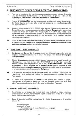Resumão Contabilidade Básica
58
9. TRATAMENTO DE RECEITAS E DESPESAS ANTECIPADAS
è Para que os resultados dos exercícios apurados pelas empresas estejam de acordo
com os Princípios Fundamentais de Contabilidade, é preciso proceder às
apropriações e aos ajustes em Contas de Despesas e de Receitas.
è Existem APROPRIAÇÕES que, por sua natureza, precisam ser feitas mensalmente.
Entretanto, algumas podem ser feitas uma única vez ao ano, por ocasião da apuração
dos resultados anuais.
è Segundo a Resolução CFC n.º 750/93, são sete os Princípios Fundamentais de
Contabilidade, entre os quais destacamos o Princípio da Competência: as receitas
e despesas devem ser reconhecidas na apuração do resultado do período a que
pertencerem e de forma simultânea quando se correlacionarem. As despesas devem
ser reconhecidas independentemente do seu pagamento e as receitas, somente
quando de sua realização.
è Assim, as despesas serão consideradas no exercício a que pertencerem, tenham
ou não sido pagas; e as receitas serão consideradas no exercício em que forem
realizadas (geradas), tenham ou não sido recebidas.
9.1. AJUSTES EM CONTAS DE DESPESAS
è Os ajustes nas Contas de Despesas devem ser feitos para apropriar tanto as
despesas pertencentes ao mês (ou ao ano) e não-pagas como as que foram pagas
antecipadamente.
è Existem despesas que ocorreram dentro do mês mas que serão pagas somente no
mês seguinte. As mais comuns são: DESPESAS com a folha de pagamento
(salários, contribuições de previdência, FGTS etc.), ICMS sobre vendas, PIS sobre
faturamento, COFINS, aluguéis etc. A APROPRIAÇÃO dessas despesas é feita
debitando-se uma Conta de Despesa que represente o referido encargo e creditando-
se uma conta que represente a respectiva Obrigação.
è As contas que representam as DESPESAS podem ser: Salários, Contribuições de
Previdência, FGTS, ICMS sobre Vendas, PIS sobre Faturamento, COFINS, Aluguéis
Passivos etc.
è As contas que representam as OBRIGAÇÕES podem ser: Salários a pagar,
Contribuições de Previdência a Recolher, FGTS a Recolher, ICMS a Recolher, PIS
sobre Faturamento a Recolher, COFINS a recolher, Aluguéis a Pagar etc.
a. DESPESAS INCORRIDAS E NÃO-PAGAS
è Suponhamos que o aluguel do período onde está instalada a nossa empresa,
referente ao mês de maio, no valor de R$ 5.000, deva ser pago no dia 10 de junho de
acordo com o contrato de locação.
è No dia 31 de maio, será feita a apropriação da referida despesa através do seguinte
lançamento:
Aluguéis Passivos
a Aluguéis a Pagar
Pela apropriação do aluguel deste mês a ser pago
Em 10 de junho p.f. ......................................................................... 5.000
 