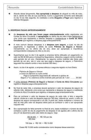 Resumão Contabilidade Básica
59
è Através desse lançamento, fica apropriada a despesa de aluguel no mês de maio,
isto é, dentro do mês de sua ocorrência. Como o pagamento somente será efetuado
no dia 10 do mês seguinte, foi creditada a conta Aluguéis a Pagar para registrar a
referida Obrigação.
b. DESPESAS PAGAS ANTECIPADAMENTE
è As despesas do mês que foram pagas antecipadamente estão registradas em
Contas do Ativo Circulante. A apropriação no último dia do mês é feita debitando-se
uma conta que representa a referida despesa e creditando-se a Conta do Ativo
Circulante que registrou a despesa paga antecipadamente.
è A mais comum dessas despesas é a despesa com seguro, a qual, no dia do
pagamento, é registrada a débito da conta Prêmios de Seguro a Vencer;
mensalmente, ou no último dia do ano, deve ser apropriada a importância
correspondente à despesa do mês ou do ano.
è Suponhamos que no dia 4 de agosto a empresa tenha efetuado um pagamento no
valor de R$ 36.500 para a Companhia Seguradora, referente a seguro contra incêndio,
pelo período de um ano. (Geralmente, os seguros contra incêndio são feitos pelo
período de um ano, isto é, uma vez que paga a despesa de seguro, o Patrimônio
segurado fica coberto contra o risco durante 365 dias.)
è Assim, no dia 4 de agosto, a empresa efetuou o seguinte registro no livro Diário:
Prêmios de Seguro a Vencer
a Caixa (ou Bancos ou outra conta)
Paga à Companhia Seguradora X, referente à apólice de
Seguro n.º x, cobertura contra incêndio pelo período de 1 ano ......... 36.500
è A conta debitada (Prêmios de Seguro a Vencer) é Conta do Ativo Circulante que
registra a despesa paga antecipadamente.
è No final de cada mês, a empresa deverá apropriar o valor da despesa de seguro do
referido mês, debitando uma conta que representa a despesa de seguro e creditando
a Conta do Ativo Circulante que registrou a despesa paga antecipadamente.
è Para se conhecer o valor da despesa de seguro de cada mês, é feito o seguinte
cálculo: divide-se o valor da despesa paga por 365 dias, obtendo-se, assim, o valor da
despesa de seguro corresponde a um dia. A partir daí, basta multiplicar o número de
dias do mês pelo valor da despesa diária para se conhecer o valor a ser apropriado
naquele mês.
è Se a apropriação for feita somente no final do ano, basta multiplicar o número de dias
contados a partir do dia do pagamento da despesa (4 de agosto) até o último dia do
ano (31 de dezembro) pelo valor diário do seguro. Veja:
R$ 36.500 = R$ 100 por dia
365 dias
150 dias x R$ 100 = R$ 15.000
Esses R$ 15.000 serão considerados como despesa desse exercício.
 