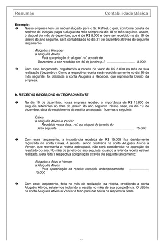Resumão Contabilidade Básica
61
Exemplo:
è Nossa empresa tem um imóvel alugado para o Sr. Rafael, o qual, conforme consta do
contrato de locação, paga o aluguel do mês sempre no dia 10 do mês seguinte. Assim,
o aluguel do mês de dezembro, que é de R$ 8.000 e deve ser recebido no dia 10 de
janeiro do ano seguinte, será contabilizado no dia 31 de dezembro através do seguinte
lançamento:
Aluguéis a Receber
a Aluguéis Ativos
Pela apropriação do aluguel ref. ao mês de
Dezembro, a ser recebido em 10 de janeiro p.f. ................................ 8.000
è Com esse lançamento, registramos a receita no valor de R$ 8.000 no mês de sua
realização (dezembro). Como a respectiva receita será recebida somente no dia 10 do
mês seguinte, foi debitada a conta Aluguéis a Receber, que representa Direito da
empresa.
b. RECEITAS RECEBIDAS ANTECIPADAMENTE
è No dia 19 de dezembro, nossa empresa recebeu a importância de R$ 15.000 de
aluguéis referentes ao mês de janeiro do ano seguinte. Nesse caso, no dia 19 de
dezembro, data do recebimento da receita antecipada, fazemos o seguinte:
Caixa
a Aluguéis Ativos a Vencer
Recebido nesta data, ref. ao aluguel de janeiro do
Ano seguinte .................................................................................... 15.000
è Com esse lançamento, a importância recebida de R$ 15.000 fica devidamente
registrada na conta Caixa. A receita, sendo creditada na conta Aluguéis Ativos a
Vencer, que representa a receita antecipada, não será considerada na apuração do
resultado do ano. No mês de janeiro do ano seguinte, quando a referida receita estiver
realizada, será feita a respectiva apropriação através do seguinte lançamento:
Aluguéis a Ativo a Vencer
a Aluguéis Ativos
Pela apropriação da receita recebida antecipadamente ......................
15.000
è Com esse lançamento, feito no mês da realização da receita, creditando a conta
Aluguéis Ativos, estaremos incluindo a receita no mês de sua competência. O débito
na conta Aluguéis Ativos a Vencer é feito para dar baixa na respectiva conta.
 