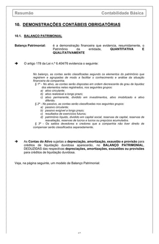 Resumão Contabilidade Básica
62
10. DEMONSTRAÇÕES CONTÁBEIS OBRIGATÓRIAS
10.1. BALANÇO PATRIMONIAL
Balanço Patrimonial: é a demonstração financeira que evidencia, resumidamente, o
Patrimônio da entidade, QUANTITATIVA E
QUALITATIVAMENTE
è O artigo 178 da Lei n.º 6.404/76 evidencia o seguinte:
No balanço, as contas serão classificadas segundo os elementos do patrimônio que
registrem e agrupadas de modo a facilitar o conhecimento e análise da situação
financeira da companhia.
§ 1º - No ativo, as contas serão dispostas em ordem decrescente de grau de liquidez
dos elementos nelas registrados, nos seguintes grupos:
a) ativo circulante;
b) ativo realizável a longo prazo;
c) ativo permanente, dividido em investimentos, ativo imobilizado e ativo
diferido.
§ 2º - No passivo, as contas serão classificadas nos seguintes grupos:
a) passivo circulante;
b) passivo exigível a longo prazo;
c) resultados de exercícios futuros;
d) patrimônio líquido, dividido em capital social, reservas de capital, reservas de
reavaliação, reservas de lucros e lucros ou prejuízos acumulados.
§ 3º - Os saldos devedores e credores que a companhia não tiver direito de
compensar serão classificados separadamente.
è As Contas do Ativo sujeitas a depreciação, amortização, exaustão e provisão para
créditos de liquidação duvidosa aparecerão, no BALANÇO PATRIMONIAL,
DEDUZIDAS das respectivas depreciações, amortizações, exaustões ou provisões
para créditos de liquidação duvidosa.
Veja, na página seguinte, um modelo de Balanço Patrimonial:
 