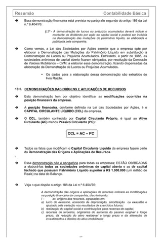 Resumão Contabilidade Básica
67
è Essa demonstração financeira está prevista no parágrafo segundo do artigo 186 da Lei
n.º 6.404/76:
§ 2º - A demonstração de lucros ou prejuízos acumulados deverá indicar o
montante do dividendo por ação do capital social e poderá ser incluída
na demonstração das mutações do patrimônio líquido, se elaborada e
publicada pela companhia.
è Como vemos, a Lei das Sociedades por Ações permite que a empresa opte por
elaborar a Demonstração das Mutações do Patrimônio Líquido em substituição à
Demonstração de Lucros ou Prejuízos Acumulados. Entretanto, a partir de 1985, as
sociedades anônimas de capital aberto ficaram obrigadas, por resolução da Comissão
de Valores Mobiliários – CVM, a elaborar essa demonstração, ficando dispensadas da
elaboração da Demonstração de Lucros ou Prejuízos Acumulados.
• Os dados para a elaboração dessa demonstração são extraídos do
livro Razão.
10.5. DEMONSTRAÇÕES DAS ORIGENS E APLICAÇÕES DE RECURSOS
è Esta demonstração tem por objetivo identificar as modificações ocorridas na
posição financeira da empresa.
è A posição financeira, conforme definida na Lei das Sociedades por Ações, é o
CAPITAL CIRCULANTE LÍQUIDO (CCL) da empresa.
è O CCL, também conhecido por Capital Circulante Próprio, é igual ao Ativo
Circulante (AC) menos Passivo Circulante (PC):
CCL = AC – PC
è Todos os fatos que modificam o Capital Circulante Líquido da empresa fazem parte
da Demonstração das Origens e Aplicações de Recursos.
.
è Essa demonstração não é obrigatória para todas as empresas; ESTÃO OBRIGADAS
a elaborá-las todas as sociedades anônimas de capital aberto e as de capital
fechado que possuam Patrimônio Líquido superior a R$ 1.000.000 (um milhão de
Reais) na data do Balanço.
è Veja o que dispõe o artigo 188 da Lei n.º 6.404/76:
A demonstração das origens e aplicações de recursos indicará as modificações
na posição financeira da companhia, discriminando:
I – as origens dos recursos, agrupadas em:
a) lucro do exercício, acrescido de depreciação, amortização ou exaustão e
ajustado pela variação nos resultados de exercícios futuros;
b) realização do capital social e contribuições para reservas de capital;
c) recursos de terceiros, originários do aumento do passivo exigível a longo
prazo, da redução do ativo realizável a longo prazo e da alienação de
investimentos e direitos do ativo imobilizado;
 