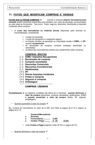 Resumão Contabilidade Básica
69
11. FATOS QUE MODIFICAM COMPRAS E VENDAS
FATOS QUE ALTERAM COMPRAS à quando a empresa adquire mercadorias para
revenda, podem acontecer certos fatos que resultam num custo de aquisição, acrescentados
ao valor pago ao fornecedor. Tais como: fretes, seguros, descontos, devoluções e impostos
incidentes sobre compras.
• O custo das mercadorias ou matérias primas adquiridas para revenda ou
industrialização, compreende:
§ o preço da aquisição,
§ o custo do transporte e o respectivo seguro;
§ os tributos devidos na aquisição ou importação exceto o ICMS e o IPI,
quando recuperáveis.
§ as devoluções de compras, compras anuladas, devolvidas ou
canceladas;
§ os descontos incondicionais obtidos e/ou abatimentos sobre compras.
COMPRAS BRUTAS
( - ) ICMS / Impostos Recuperáveis
( - ) Devoluções de compras
( - ) Compras canceladas
( - ) Descontos Comerciais
( - ) Descontos Incondicionais
( - ) Abatimentos
( + ) IPI
( + ) Outros Impostos incidentes
( + ) Fretes s/ compras
( + ) Seguros s/ compras
( + ) Embalagem
COCOMPRAS LÍQUIDASMPRAS LÍQUIDAS
Contabilização à os registros contábeis são feitos de 2 maneiras: quando diminuem o
valor da compra (descontos, compras canceladas, abatimentos, ICMS)
e quando aumentam o valor da compra (fretes, IPI, seguros,
embalagem).
• Quando aumentam o valor da compra à
Ex.: compra de mercadorias no valor de $ 200, com frete (a pagar) de $ 10 e seguro (a
pagar) de $ 15.
Compras/Mercadorias
a Diversos
a Fornecedores ............. $ 200
a Contas a Pagar ,,,,,,,,,, $ 25 $ 225
§ onde Contas a Pagar engloba o frete ($ 10) e o seguro ($ 15).
• Quando diminuem o valor da compra à
 