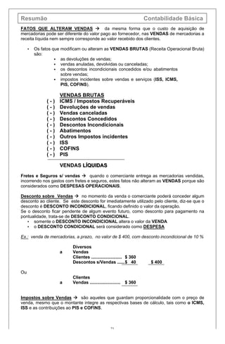 Resumão Contabilidade Básica
71
FATOS QUE ALTERAM VENDAS à da mesma forma que o custo de aquisição de
mercadorias pode ser diferente do valor pago ao fornecedor, nas VENDAS de mercadorias a
receita líquida nem sempre corresponde ao valor recebido dos clientes.
• Os fatos que modificam ou alteram as VENDAS BRUTAS (Receita Operacional Bruta)
são:
§ as devoluções de vendas;
§ vendas anuladas, devolvidas ou canceladas;
§ os descontos incondicionais concedidos e/ou abatimentos
sobre vendas;
§ impostos incidentes sobre vendas e serviços (ISS, ICMS,
PIS, COFINS).
VENDAS BRUTAS
( - ) ICMS / Impostos Recuperáveis
( - ) Devoluções de vendas
( - ) Vendas canceladas
( - ) Descontos Concedidos
( - ) Descontos Incondicionais
( - ) Abatimentos
( - ) Outros Impostos incidentes
( - ) ISS
( - ) COFINS
( - ) PIS
VENDAS LÍQUIDASLÍQUIDAS
Fretes e Seguros s/ vendas à quando o comerciante entrega as mercadorias vendidas,
incorrendo nos gastos com fretes e seguros, estes fatos não alteram as VENDAS porque são
considerados como DESPESAS OPERACIONAIS.
Desconto sobre Vendas à no momento da venda o comerciante poderá conceder algum
desconto ao cliente. Se este desconto for imediatamente utilizado pelo cliente, diz-se que o
desconto é DESCONTO INCONDICIONAL, ficando definido o valor da operação.
Se o desconto ficar pendente de algum evento futuro, como desconto para pagamento na
pontualidade, trata-se de DESCONTO CONDICIONAL.
• somente o DESCONTO INCONDICIONAL altera o valor da VENDA
• o DESCONTO CONDICIONAL será considerado como DESPESA
Ex.: venda de mercadorias, a prazo, no valor de $ 400, com desconto incondicional de 10 %
Diversos
a Vendas
Clientes ......................... $ 360
Descontos s/Vendas ......$ 40 $ 400
Ou
Clientes
a Vendas ......................... $ 360
Impostos sobre Vendas à são aqueles que guardam proporcionalidade com o preço de
venda, mesmo que o montante integre as respectivas bases de cálculo, tais como o ICMS,
ISS e as contribuições ao PIS e COFINS.
 