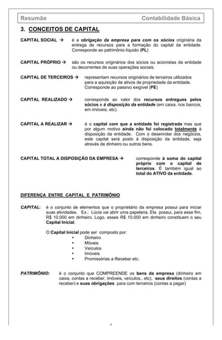 Resumão Contabilidade Básica
8
3. CONCEITOS DE CAPITAL
CAPITAL SOCIAL à é a obrigação da empresa para com os sócios originária da
entrega de recursos para a formação do capital da entidade.
Corresponde ao patrimônio líquido (PL)
CAPITAL PRÓPRIO à são os recursos originários dos sócios ou acionistas da entidade
ou decorrentes de suas operações sociais.
CAPITAL DE TERCEIROS à representam recursos originários de terceiros utilizados
para a aquisição de ativos de propriedade da entidade.
Corresponde ao passivo exigível (PE)
CAPITAL REALIZADO à corresponde ao valor dos recursos entregues pelos
sócios e à disposição da entidade (em caixa, nos bancos,
em imóveis, etc).
CAPITAL A REALIZAR à é o capital com que a entidade foi registrada mas que
por algum motivo ainda não foi colocado totalmente à
disposição da entidade. Com o desenrolar dos negócios,
este capital será posto à disposição da entidade, seja
através de dinheiro ou outros bens.
CAPITAL TOTAL A DISPOSIÇÃO DA EMPRESA à corresponde à soma do capital
próprio com o capital de
terceiros. É também igual ao
total do ATIVO da entidade.
DIFERENÇA ENTRE CAPITAL E PATRIMÔNIO
CAPITAL: é o conjunto de elementos que o proprietário da empresa possui para iniciar
suas atividades. Ex.: Lúcia vai abrir uma papelaria. Ela possui, para esse fim,
R$ 10.000 em dinheiro. Logo, esses R$ 10.000 em dinheiro constituem o seu
Capital Inicial.
O Capital Inicial pode ser composto por:
• Dinheiro
• Móveis
• Veículos
• Imóveis
• Promissórias a Receber etc.
PATRIMÔNIO: é o conjunto que COMPREENDE os bens da empresa (dinheiro em
caixa, contas a receber, imóveis, veículos., etc), seus direitos (contas a
receber) e suas obrigações para com terceiros (contas a pagar)
 
